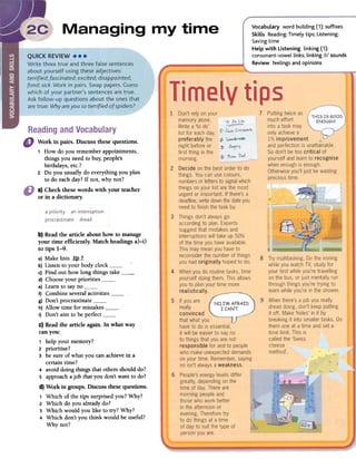 VocabuLary word building (1): suffixes
SkiLLs Reading: Timely tips; Listening:
Saving time
HeLp with Listening linking (1):
consonant-vowellinks; linking Irl sounds
Review feelings and opinions
b) Read the article about how to manage
your time efficiently. Match headings a)-i)
to tips 1-9.
a) Make lists _tip__L
b) Listen to your body clockc) Find out how long things take ,
d) Choose your prioritiese) Leam to say nof) Combine several activitiesg) Don't procrastinateh) Allow time for mistakesi) Don't aim to be perfectC) Read the article again. In what way
can you:
, help your memory?
2 prioritise?
3 be SUTe of what you can achieve in a
certain time?
4 avoiddoing things that others should do?
5 approach a job that you don't want to do?
d) Work in groups. Discuss these questions.
, Which of the tips surprised ron? Why?
2 Which do you already do?
3 Which would you like to try? Why?
4 Which don't you think would be useful?
Why not?
Work in pairs. Discussthesequestions.
1 How do you remember appointments,
things you need to buy, people's
birthdays, etc.?
2 Do you usually do everything you plan
todo each dar? If not, why not?
a) Checkthesewords with your teacher
or in a dictionary.
 