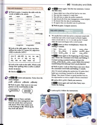 2C Vocabulary and Ski lis
a} Work in pairs. Complete the table with the
words in bold in the article. .""
verb r noun adjective 1 adverb
prefer
,,: a) mil Listen again. Tick the true sentences.Correct
the falsecones.
, Nancydidn't useto buy all the food at one time.
2 Sheusesher computerto makelists.
3 Shestill tries to makethe perfectsandwich.
4 Jakefound all of the time managementcoursehelpful.
5 He doesn'tlike the idea of multitasking.
6 He agreesthat you shouldn't aim for perfection.
b) Work in pairs. Compareanswers.
decisively
originate 3
4
really
convince
convincingly
.
weaken
~
recognition recognisable I
b) Look at the table again. Do we use these
suffixes for verbs (V), nouns (N), adjectives
(ADJ) or adverbs (ADV)?
C)Look at the verbs in the table. Which verbs
changetheir spelling when a suffix is added?
decide-+ decision
d) Checkin IIIIpl16.
We usuallylink wordsthatendin a consonantsoundwith
wordsthatstartwith a vowelsound.In BritishEnglish,
whenaword endsin -r or -re,we on1ysayfue Irl sound
whenfue nextword beginswith a vowelsound.
a)1m Listen to thesewords/phrases.Notice the
linking Irl sounds.
1 later later~/r¡.:.on 4 more mor.r,/r/,",often
2 far far~/r/.J1way 5 another another~/r¡hour
3 better better~/r/jdea 6 sure sur.g./r/.J1bout
b)1m Listen againto the beginning of what Nancy
says.Notice the consonant-vowellinks and linking Ir/.
/'ve been runnin~a sandwichdeLiveryservi~in the
cent~/r/~of the city foC/r/-oveC/r/-9year. WherUfirst starte~1
wastedLoadS-9ftime becau~1 wasn'LaLaLLorganised.
c) Work in pairs. Look at what Nancy saysnext. Draw
the consonant-vowellinks and linking Irl sounds.
After I'd startedmaking the sandwichesI'd realisethat I
hadn'tgoteverythingI neededfor all the different
fillings. That meantI'd haveto spendanotherhour in
the supermarketor evena coupleof hourssometimes!
d) Look at Rl.4, p144. Check your answers.
e)1m Listen againand read what Nancy says.
Notice the linking.
a)1m D Listenandpractise.Noticehowthe
stresschanges.
prefer preference preferabLe preferabiy
b)Work in pairs.Taketurns to testyour
partnerontheword familiesin 3a).
(;~~~~~)
!
1m Listen to Nancy andjake.
Which three time managementtips
from the article does eachperson
talk about?Write their llames next
to the headingsin 2b). Which tip do
they both talk about?
 