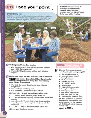 "./
Real World discussion language (1):
agreeing and disagreeing politely
Help with Fluency linking (1):
consonant-vowellinks; linking /r/ sounds
Review word building (1): suffixes
Work in groups. Discuss these questions.
1 Were your parents strict about foodand meal times when you
were a child? If so, in what way?
2 What kind of things do children eat these days? What don't
theyeat?
" a}Lookatthesesentences.Are they
waysof agreeing(A) or disagreeing(D)?
1 1 don't know about that. D
2 1 can't really seethe point of
(forcing kids to eat).
3 Oh, do you think so?
4 1 see what you mean.
S Oh, 1 wouldn't say that.
6 1 see your point.
7 1 suppose that's true, actually.
8 You might be right there.
9 That's a good point.
10 Well, I'm still not convinced.
11 Well, 1 can't argue with that.
12 1 suppose you've got a point there.
TIP! .We often follow an agreement
phrase with but to challenge the other
person's opinion: 1 seewhat you mean,
but 1 think its much betterto let them eat
whenthey want.
b} Checkin 11&8 pl17.
a) Look at the photo. Where are the people?What are they doing?
b)1m Listen tojames Oenny'sfather), Hazel (Harriet's mother)
and Lily (Liam's grandmother) talking about children's eating
habits. Answer thesequestions.
, Who thinks that parentsshould be strict aboutchildren's
eatinghabits?
2 Who doesn'tagreewith beingstrict?
3 Who doesn'thavea strong opinion on the subject?
C)Work in pairs. Fin in the gaps with james, Lily or Hazel.
, is having trouble persuadinghislher child to eat.
2 believesthe wayto encouragechildrento eatis to makemeal
times fun.
3 and don't let their children help thempreparefood.
4 and agreethat letting children help you cookslows
things clown.
': and) agree it's important that boys leam to cook.
d) Listen again. Check your answers.
 