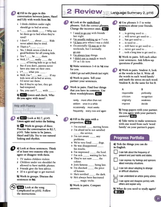 Language Summary 2, p116a) Fill in the gaps in this
conversation between james, Hazel
and Lily with words from 3a).
L 1 think children under eight
should go to bed at seven.
H ' you think ? Why not
let them go to bed when they're
tired?
J 1 don't 2 about Kids
never admit they're tired.
H That's a 3L Yes, 1 think seven o'clock is a
good bedtime for all young kids.
J You 4 be there.
H Well, 1 5 really the
of forcing kids to go to bed.
J But if you don't, parents never
have any time on their own.
L 1 6 what youH Well, I'm 7 not If my
kids were all in bed at seven,
I'd never see them.
L But if they're up late, they get
bad-tempered.
J Yes, you can't 8 withb) 1m Listen and check. Who
do you agree with most?
a) Use phrases 1-7 to write
sentences about your friends.
ea1 o..is getting used to ...
2 o..will never gel used to ...
3 o..has got used to ...
4 o..is used to ...
S oo.will have to gel used to ...
6 0'0never gol used to ...
7 '0'took a long time to gelused to .
b) Work in pairs. Tell each other
your sentences. Ask follow-up
questions if possible.
a) Work in pairs. StudentA, look
at the words in list A. Write all
the words in each'word family'
and mark the stresson eachword.
Student B,do the samefor list B.
a) Look at the underlined
phrases.Tick the correctphrases.
Changethe incorrect ones.1m
"
1 1usedto go out with friends',,
lastnight.
2 I'm usuall~waking up at 7a.m.
3 I'd havepetswhen1wasa child.
4 Occasionally1'11sta~in atthe
weekends,but 1 normally
gQ..Qlli.
5 I'm alwa~slosethings.
6 1 didn't useto watchasmuch
TVas1do now.
b)Make sentences1-6 in 1a)true
for you.
I didn't go out with friends lastnight.
C)Work in pairs. Tell your
partner your sentences.
Workin pairs.Find fourthings
thatyouhavein common.Use
thesewords/phrases...
A
responsible
criticism
originally
improve
B
preferably
recognition
weakness
decide
rarely more often than not
seldom once in a while
occasionally most weeks
frequently every now and again
"'
b) Swappaperswith your partner.
Do you agreewith your partner's
answers?1m
C)Taketurns to make sentences
with one word from each'word
family' on your partner's paper.
a)1m Look at Rl.7, p145.
Usten againandnoticefuelinking.
b) D Work in groups of three.
Practisethe conversationin Rl. 7,p145.
Take turns to be]ames,
Hazeland Lily. Try to use natural
linking and rhythm.
I
iIi
¡
¡
.
Ii
i
¡
i
i.¡
a) Tick the things you cando
in English.
O I cantalkaboutthefrequencyof
: presentandpasthabitsandstates.
O Icanexpressmyfeelingsandopinions
abouteverydaysituations.
a)Fill ~n.the~ with a
prepOSltlon.1m
1 I'm excited moving house.
2 I'm afraid we're not satisfied
the service.
3 I'm not aware any
problems.
4 We're very fond -'-' "" dogs.
5 He was disappointedbis results.
6 I'm impressed "'-' '" the food.
7 I'm sick waiting for her.
8 They're not sure the
colour.
9 Jon's famous being late.
10 I'm shocked the price
of houses.
11 She'sterrified the dark.
12 He's always been fascinated
magic tricks.
b)Workin pairs.Compare
answers.
U I cantalk aboutadaptingtostrange
or difficultsituations.
D a)Lookatfuesesentences.Think
of at leasttwo reasonswhyyou
agreeor disagreewith them.
, TV makeschildrenviolento
2 Children under ten shouldn'tbe
allowed to havemobile phones.
3 Friends give the best advice.
4 20is a goodageto getmarried.
b)Workin groups.Discussfue
sentencesin6a).
~ lB Lookatthesong'.
ComplicatedonplO2. Follow
theinstructions.
U Icanunderstandanarticlegivingadvice.~
D I canagreeanddisagreepolitelywith
othersandexplainwhy.
b) What do you need to study again?
r:;-~ -
~
 