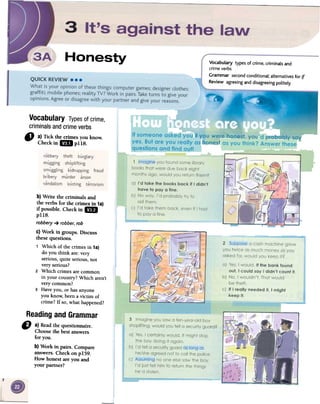 Vocabulary types of crime. criminals and
crime verbs
Grammar second conditional; alternatives for if
Review agreeing and disagreeing politely
Vocabulary Typesof crime,
criminalsandcrimeverbs
ti) a)Tickthecrimesyouknow.
Checkin mlPl18.
b)Write the criminals and
the verbs for the crimes in 1a)
if possible. Checkin 1m
p118.
robbery -+ robber, rob
c) Work in groups. Discuss
these questions.
1 Which of the crimes in 1a)
do you think are: very
serious, quite serious, not
very serious?
2 Which crimes are common
in your country? Which aren't
very common?
3 Have you, or has anyone
you know, been a victim of
crime? If so, what happened?
Readingand Grammar
CJ a)Readthequestionnaire.
Choosethebestanswers
for you.
b)Workin pairs.Compare
answers.Checkonp159.
Howhonestareyouand
yourpartner?
 