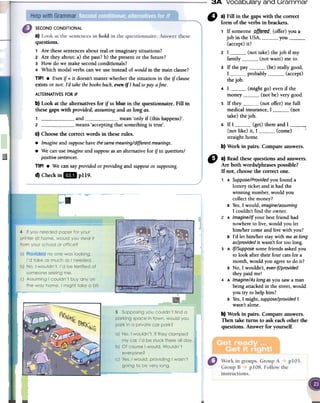 3A Vocabulary and ~rammar
SECOND CONDITIONAL
a)
questions.
1 Are these sentences about real or imaginary situations?
2 Are they about: a) the past? b) the present or the future?
3 How do we make second conditionals?
4 Which modal verbs can we use instead of would in the main clause?
TIP! .Even if = it doesn't matter whether the situation in the if clause
exists or not: rd take the booksback,even if1 had topaya fine.
" a)Fin in thegapswith fue correct
form oftheverbsin brackets.
1 If someone -gft~[~.<i-(offer) you a
job in the USA, you(accept) it?
2 I (not take) the job if my
family (not want) me to.
3 If the par (be) really good,
I probably (accept)
the job.
4 I (might go) even if the
money (not be) very good.
5 If they (not offer) me full
medical insurance, I , (not
take) the job-
6 If I (get) there and I : c
(not like) it, 1 (come)straight borne.
b)Workin pairs.Compareanswers.
~
ALTERNATIVESFORIF
b) Look at fue altematives for if in blue in fue questionnaire. Fill in
fuesegapswith provided,assumingand as longas.
1 , and mean'only if (this happens)'.
2 means'acceptingthat somethingis true'.
c) Choosefue correctwords in theseroles.
.Imagine andsupposehavethesamemeaning/differentmeanings.
.We canuseimagineandsupposeasanaltemativefor if in questions/
positivesentences.
TlP! .We cansayprovidedor providingand supposeor supposing.
d) Checkin" pl19.
.~
6} a) Read fuese questions and answers.
Are both words/phrases possible?
If not, choose fue correct Que.
1 A Suppose/Providedyou found a
lottery ticket and it had the
winning number, would you
collect the money?
B Yes,1 would, imagine/assuming
I couldn't find the owner.
2 A Imagine/Ir your best friend had
nowhere to live, would you let
him/her come and live with you?
B rd let him/her stay with me aslong
as/providedit wasn't for toa long.
3 A If/Supposesome friends asked you
to look after their four cats for a
month, would you agreeto do it?
B No, 1 wouldn't, evenif/provided
they paid me!
4 A Imagine/Aslong as you saw aman
being attacked in the street,would
you try to help him?
B Yes,I might, suppose/provided1
wasn't alone.
b) Work in pairs. Compare answers.
Then take turns to ask each other fue
questions. Answer for yourself.
 