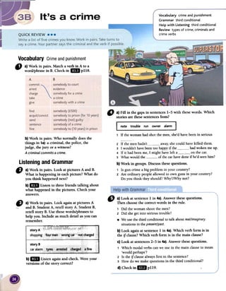 ~
VocabuLary crime and punishment
Grammar third conditional
Help with Listening third conditional
Review types of crime, criminals and
crime verbs
Vocabulary Crimeandpunishment
" a)Workinpairs.Matchaverbin Atoa
word/phrasein B. Checkin 1m pl18.
o a)Fininthegapsinsentences1-5withthesewords.Which
storiesarethesesentencesfrom?
1 Ir the woman had shot the men, she'd have been in serious
b) Work in pairs. Who normally doesthe
things in 1a}:a criminal, the police, the
judge, thejury or a witness?
A criminal commits a crime.
2 If the men hadn't away,she could have killed them.
3 I wouldn't have been toa happy if the had woken me up.
4 If it had been me, I might have left a 0 : on the car.
5 What would the of the car have done if he'd seenhim?
b) Work in groups. Discussfuese questions.
1 15gun crime abig problem in your country?
2 Are ordinary people allowed to own guns in your country?
Do you think they should? Why?/Why not?
Listeningand Grammar
CJ a) Work in pairs. Look at pictures A and B.
What is happening in eachpicture? What do
you think happenednext?
b)1m Listen to three friends talking about
what happened in the pictures. Check your
answers.
e a)Workin pairs.LookagainatpicturesA
-,- andB. StudentA, retenstoryA. StudentB,
retenstoryB. Usethesewords/phrasesto
helpron. lncludeasmuchdetailasyoucan
remember.
b)1m Listenagainandcheck.Wereyour
versionsof the storycorrect?
" a) Look at sentence1 in 4a).Answer thesequestions.
Then choosethe correctwords in the roleo
, Did the womanshootthe men?
2 Did shegelinto serioustrouble?
.We usethe third conditionalto talk aboutreal/imaginary
situationsin thepresent/past.
b) Look againat sentence1 in 4a).Which verb form is in
fue if clause?Which verb form is in the main clause?
c) Look at sentences2-5 in 4a).Answer fuesequestions.
, Which modalverbscanwe usein the main clauseto mean
'would perhaps'?
2 15the if clausealwaysfirst in the sentence?
3 How do we makequestionsin the third conditional?
d)Checkinlmpl19.
A B
commit
"
somebody
to
court
arrest
evidence
charge somebody for a crime
take a crime
give somebody with a crime
find
acquit/convict
send
sentence
fine
somebody (f500)
somebody to prison (for 10 years)
somebody (not) guilty
somebody of a crime
somebody to (10 years) in prison
 
