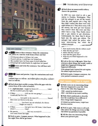 38 Vocabulary and Grammar
"
a)Readaboutanunsuccessfulrobbery.
Answerthequestions.
o a)mJ Ustento fuesesentences.Noticefuecontractions
(I'd,you'd,etc.)andfue weakformsof haveand hado
1 If rd known about it, rd have /;)v! come.
2 If you'd told me, 1 could have /;)v/ helped you.
3 She wouldn't have /;)v/ been upset if you'd called her.
4 If Fred had /;)d/ studied harder,he might have /;)v/ passed.
b)l1li Listenandwrite fivesentences.Youwill heareach
sentencetwice.
In 2005 two men tried to rob a gas
station in Poulsbo, Washington. They
told the salesgirl to put all the money
from the cash register into a bag, but
they didn't realise that there were only
eight dollars in it. They drove away with
the money, but soon got lost because
they weren't from that town and they
didn't have a map. They finally drove
into a gas station to get directions.
Unfortunately for them they'd driven
back into the same gas station. The
salesgirl had called the police, who
were interviewing her~ ,::~=:)hen the c
robbers returned.
"c ~
1 How much money did the robbers steal?
2 Why did they gel lost?
3 Where did they end up?
4 Why had they gane there?
5 What do you think happened to the
robbers?
b) Look at the text in 9a)again. Write four
sentencesabolir things that would, could or
might havehappened if things had
happeneddifferently.
Ifthe salesgirl hadn't opened the cash register,
the robbers might have hurt her.
c) Work in pairs. Compare sentences.Are
your partner'ssentencescorrect?
mi. Listenandpractise.Copythecontractionsandweak
fonns.
/ wouldn't have /ay/ met her. -+ /{/ hadn't gane to the party, / wouldn't
have /ay/ met her.
" a)ReadaboutJim's terrible evening. Fill in the gapswith the
correct form of the verbs in brackets.
1 It __mig_l1t_b_q~e_b.e~a_-(rnight be) betterif 1 (take)
the bus toJuliet's party lastnight-
2 If Mary (tell) meshewasgoing,1(could ask) her for a lift-
3 1 (not park) in the streetif 1 1--
therewere carthievesin the arca.
4 If 1 (not leave)rny carunlocked,the thieves
(rnight not steal)it-
5 If Mary (not give)me a lift horne,1 don't know
where1 (stay).
6 My parents (be) veryworried if 1(not come)borne lastnight.
b) Work in pairs. Compareanswers.What happenedto Jim
last night? How did he getborne?
(know)
~ a) Make notes on six interesting things
, that havehappened in your liCeoWrite
¡ them in the order they happened.
1998 -passed my medical exams
2002 -met Pedro at my cousin 's wedding
b)Make third conditionals to describe
how liCewould havebeen different iC
thesethings hadn't happened.
If /'d failed my medical exams, I might have
become a teacher.
4t a) Work in pairsoTake turns to ten each
other about the things you wrote in 10a).
Ask fonow-up questions if possible.
b)Ten the classtwo interesting things
about your partner's pasto '
 