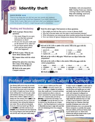 VocabuLary verbs and prepositions
SkiLLs Reading: Protect your identity;
Listening: A Lawyer-client meeting
HeLp with listening weak forms
Review third conditional
"
Readthe advert again.Find answersto fuesequestions.
1 How might you find out thatyou'rea victim of identity theft?
2 Why hasit becomeeasieroverthe yearsto stealsomeone'sidentity?
3 What information cansomeonegel aboutanotherpersonfrom the Internet?
4 How can Cabott&: Spencerhelp preventidentity theft from happening?
D a) Work in pairs. What do you
know about identity theft?
b) Compare ideas with the whole
class.
c) Readthe advert for a law firmo
How many of the things you
discussedare in the advert?
d) Work in the samepairs.
Compare answers.
Oneidentity theft occurseverysixrninutes.
Thecriminal doesn'tnecessarilytakemoney
from yourbank accountandno onesteals
your wallet orburglesyourhouse.And you
knownothing aboutit until you geta credit
cardstatementshowingyouhaveboughta
Ferrari,beento Tahitior spent~2,OOOon a
Versacesuit.Youcertain1ydidn't~ to the
bank for a newaccount,but you've gotone
andsomeone'sbeenwriting badchequesin
yourllame.Thiscanaddupto thousands
of pounds,which you haven'tgot.Whodo
youf_. to andwhat exactlydo you
~ about?Someoneyou don't knowhas
beenbuyingthings in yourllameandleft you
with the bill, anda very poorcreditrating -
In today'sworld we ~ on creditcardsfor
everything.Webuythings onfue Internet or
overfue phoneand happilygive OUTcredit
carddetails.Andwe rely onfue banksand
creditcardcompaniesto safeguardOUT
accountsfrom fraud. Butjust how easyis it
to stealsomeone'sidentity?Easierthanyou
mightthink! Thetraditionalwayis to steal
or makea copyofsomeone'screditcard,
driving licence,etc.However,fuesedays
hundredsof databasesexistonline with
detailedinformationaboutyourpersonallife.
Variouscompaniescanprovideotherpeople
with your address,professionalhistory.bank
accountdetailsandsoon.There'seven
softwarethat will givepeopleaccessto your
personaldetailswithin minutes.
butwho'sgoingto believeyou?YoucouId
insist on:-. to fue policeaboutit, but
evenif youmanageto explainfue probIemto
them,they usuallyaren'tinteresteduntil they
cometo questionyou abouta crimeyou
haven'tcommitted.Youcontactfue bankand
creditcardcompaniesdaiIy,andendup
SlbUtillg ateveryonefor notsorting it out.
They.~ to youfor fue stressyoumust
beexperiencing.then tell younotto worry
aboutit -their frauddepartment'sIookinginto
it. Meanwhileyouhaveto copewith morebilIs
andmorethreatellingIettersfrom company
lawyers.
~
-=::: ';;""
correct prepositions.
1 spendsth sb/sth 4 worry sb/sth
2 insist sth 5 cope sb/sth
3 explainsth sb 6 provide sb sth
b) Look at the verbs in 4a)again. Which havean objectbefore the
preposition?
C)Look at the verbs in blue in the article. Fill in the gapswith the
correctprepositions.
1 apply sb/sth sth 4 shout sb sth
2 complain sb sb/sth 5 apologise sb sth
3 talk sb sb/sth 6 depend sb/sth sth
d) Checkin ..pl18.
1 How many things do you carry
with you that have personal
information on them?
2 Do you ever use your credit card
on the Internet? If so, what for?
3 Do you knowanyone whose
credit card has been stolen?
If so, what happened?
 