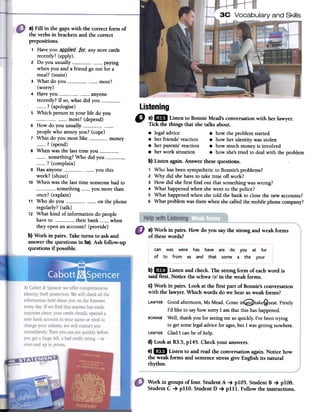 3C Vocabulary and Skills
Listening
Q a).1m Li~ten to Bonnie Mead's conversation with her lawyer.
/ TICk the thmgs that she talks about.
8 legal advice 8 how the problem started
8 her friends' reaction 8 how her identity was stolen
8 her parents' reaction 8 how much money is involved
8 her work situation 8 how she'stried to deal with the problem
b) Listen again. Answer these questions.
1 Who has been sympathetic to Bonnie's problems?
2 Why did she have to take time off work?
3 How did she first find out that something was wrong?
4 What happened when she went to the police?
5 What happened when she told the bank to clase the new accounts?
6 What problem was there when she called the mobile phone company?
a) Fill in the gaps with the correct forro of
the verbs in brackets and the correct
prepositions.
1 Have you _~pp-li~d- lQt:. any store cards
recently? (apply).
2 Do you usually --_00000 -0 paying
when you and a friend go out for a
meal? (insist)
3 What do you 0_0 0__-most?
(worry)
4 Have you 0__- anyone
recently? If so, what did you 00? (apologise)
S Which person in your life do you
most? (depend)
6 How do you usuallypeople who annoy you? (cope)
7 What do you most like 0 money
? (spend)
8 When was the last time you -_0000something? Who did you 00.0
? (complain)
9 Has anyone you this
week? (shout)
10 When was the last time someone had to
something you more than
once? (explain)
11 Who do YOU 0- on the phone
regularly? (talk)
12 What kind of information do people
have to 0_0 their bank 0 when
they open an account? (provide)
b) Work in pairs. Take turns to ask and
answer the questions in 5a). Ask follow-up
questions if possible.
a) Work in pairs. How do you saythe strong and weak fonns
of thesewords?
can was were has have are do you at for
of to from as and that some a the your
b)1m Listen and check. The strong form of eachword is
said first. Notice the schwa /~/ in the weak forros.
c) Work in pairs. Look at the first part of Bonnie'sconversation
with the lawyer. Which words do we hearas weak forms?
LAWYERGood afternoon, Ms Mead. Come inQtake@seat. Firstly
I'd like to sayhow sorry 1 am that this has happened.
BONNIE Well, thank you for seeingme soquickly; I've beentrying
to getsome legaladvice for ages,but 1was getting nowhere.
LAWYERGlad 1 canbe of help.
d) Look at R3.5,p145. Checkyour answers.
e)1m Listen to and read the conversationagain. Notice how
the weak forms and sentencestressgive English its natural
rhythm.
Work in groups of four. Student A -+ pIOS. Student B -+ pios.
Student C -+ plIO. StudentD -+ pIllo Follow the instructions.
 