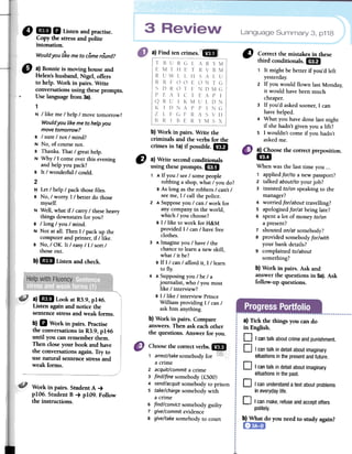 Language Summary 3, p118
a}Findtencrimes.i':-
Q 1m. Listenandpractise.
/ Copyfuestressandpolite
intonation.
...Wouldyou likemeto comeround?
b)Workin pairs.Writethe
criminalsandtheverbsforthe
crimesin 1a)if possible...
" a) Bonnie is moving houseand
Helen'shusband, Nigel, offers
to help. Work in pairs. Write
conversationsusing theseprompts.
~ Uselanguagefrom 3a).
1
N / like me/ help/ movetomorrow?
Wouldyou likeme to helpyou
movetomorrow?
B / SUTe/ not / mind?
N No, of coursenoto
B Thanks.That/ greathelp.
N Why/1 comeayerthis evening
and helpyourack?
B It / wonderful/ could.
2
~ Let/ help/ rack thosefiles.
B No, / worry: 1/ betterdo those
myself.
N Well, whatif / carry/ theseheavy
thingsdownstairsfor you?
B / long / you/ mind.
N Not atall. Then1/ rack up the
computerand printer,if / like.
B No,/ OK. It / easy/1/ sort/
thoseout.
b)1m Listen and check.
CJ Correct the mistakes in these
third conditionals. 1m
1 It might be better if you'd left
yesterday.
2 If you would flown last Monday;
it would have been much
cheaper.
3 If you'd asked sooner, I can
have helped.
4 What you have done last night
if she hadn't given you a lift?
5 I wouldn't come if you hadn't
asked me.
a) Choose the correct preposition.
cm
When was the last time you o..
1 appliedforlto a new passport?
2 talked aboutlto your job?
3 insisted tolon speaking to the
manager?
4 worriedforlabout travelling?
5 apologisedforlat being late?
6 spent a lot of money tolon
a present?
7 shouted onlat somebody?
8 provided somebodyforlwith
your bank details?
9 complained tolabout
something?
b) Work in pairs. Ask and
answer the questions in 5a). Ask
follow-up questions.
CI a) Write secondconditionals
using theseprompts.1m
1 A If you / see/ some people
robbing a shop, what / you do?
BAs long as the robbers / can't /
see me,1 / call the police.
2 ASupposeyou / can / work for
any company in the world,
which / you choose?
B 1/ like to work for H&M
provided l/can / have free
clothes.
3 AImagine you / have / the
chance to leam a new skill,
what / it be?
B If l/can / afford it, 1/ leam
to fly.
4 ASupposing you / be / a
joumalist, who / you most
like / interview?
B I / like / interview Prince
William providing l/can /
ask him anything.
b) Work in pairs. Compare
answers.Then ask eachother
the questions. Answer for you.
a)1m Look at R3.9,p146.
Listen againand notice the
sentencestressand weak forros.
b) D Work in pairs. Practise
the conversations in R3.9, p146
until you can rememberthem.
Then clase your book and have
the conversationsagain. Try to
use natural sentencestressand
weak forms.
a) Tick fue things you cando
in English.
D Icantalkaboutcrimeandpunishment.
D I cantalkindetailaboutimaginary
situationsinthepresentandfuture.
D I cantalkindetailaboutimaginary
situationsinthepast.
D I canunderstanda textaboutproblems
in everydaylife.
Work in pairs. Student A 4
p1O6. Student B 4 p1O9.Follow
the instructions.
Choosefuecorrectverbs.18
'1:';,1:";
1 arrest/takesomebody for ;;¡";;;;"
a crime
2 acquit/commit a crime
3 find/fine somebody (f.500)
4 send/acquitsomebody to prison
5 take/chargesomebody with
a crime
6 find/convict somebody guilty
7 give/commit evidence
8 give/take somebody to court
o Icanmake,refuseandacceptoffers
politely.
~What do youneedto studyagain?
 
