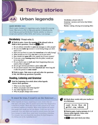 Vocabulary phrasal verbs (1)
Grammar narrative verb forms; Past Perfect
Continuous
Review making, refusing and accepting offers
Vocabulary Phrasalverbs(1)
" a) Work in pairs. Guessthe meanin...s..2!,.the phrasalverbs in
bold in thesequestions. Checkin 1m p120.
1 Do you alwaysrememberto pass on messagesto otherpeople?
2 Do you evermake up excusesto avoiddoing things you don't
want to do?
3 Haveyou everbeento aparty thatturned out to be reallyboring?
4 What would you do if you Tanover a catin your street?
5 Hasa bomb evergone off in the capitalcity of your country?
6 If you sawa manrunning away from the police,would you
try to stophim?
7 Do you find it easyto work out what'shappeningwhen you
watcha film in English?
8 Do you getnervousjust beforeaplane takes off?
9 Do you know anyonewho'sbeenknocked out? How longdid
it takethis personto come round?
b) Work in pairs. Take turns to ask eachother the questions
in 1a).Ask follow-up questionsifpossible.
Reading,Listeningand Grammar
re Readfuebeginningofanarticleabouturbanlegends.
Answerfuesequestions.
1 What is an urban legend?
2 Where can people read urban legends?
3 Are urban legends ever true?
4 Why do people change some stories?
" a) Checkthesewordswith your teacheror
in a dictionary.
ayacht thecrew rescuesink
getridof abug insecticide
b)Workin pairs. LookatpicturesA-C of
famousurbanlegends.Guesswhat
happenedin eachstory.
c)mD Listenandcheckyourideas.
 