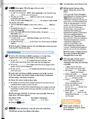 4A Vocabulary and Grammar
a) Read another famous urban
legend. Choose the correct verb
forms.
A few years ago, Robert Monaghan,
from Ballymena in Northern Ireland,
1Q¡had had a very bad day: He
2crossed/wascrossingthe road near bis
borne when a van 3hit/washitting hirn.
While he "wasgetting/got to bis feet,
another cal Sranhimover/wasrunning
himayerand then 6droveaway/
haddrivenaway.Sornepeople who
7walked/hadbeenwalking past
8stopped/werestopping to help Robert.
They 9werecalling/had called an
arnbulance and 1°helped/hadhelped
hirn to bis feet. When the arnbulance
11hadbeenaffiving/arrived,everyone
12stepped/wassteppingback -
everyone except Robert, who
13didn'trealise/wasn'trealisingwhat
everyone 1"waited/hadbeenwaiting for
and was ron over by the arnbulance.
b) Work in pairs. Compare answers.
How many accidents did Robert
Monaghan have in one dar?
~
Q Fin in the gaps with the correct
/' form of the verbs in brackets.
Sometimesmore iban one verb form
is possible.
1 I _Kae.W- (know) that Rory(try) to find a new job for ageso
2 My brother 0_00__0 (calI) while I
(watch) the footbalI.
3 Robin and Cecilia (not go
out) together for very long when
he ipropose) to her.
4 When I (get) borne, I
(realise) that I(leave) rny rnobile at work.
s By the time the others(arrive), we (already wait)
for over two hours.
6 While Angela (walk)
borne, she (rneet) an old
school friend that she (not
see) for years.
" a) Look at the verb forms in bold in sentences1-3 in 48).Then
complete thesemIes with PastSimple or PastContinuous.
.We usethe for completedactionsin thepastoThese
f tell the main eventsof the storyin the orderthat theyhappened.,
.We usethe for a longeractionthatwasin progresswhen
another(shoner)actionhappened.
.We alsousethe for baékgroundinformationthatisn'tpan
of the mainstory
b) Look at thé verb forms in bold in sentences4-8 in 48).Are they
in the PastSimple, PastPerfectSimple or PastPerfectContinuous?
hadbeensailing-Past PerfectContinuous
c) Choosethe correctwords in thesemIes.i
.We usuallyusethe PastPerfectSimple/Continuousfor anactionthatwas
f
t completedbeforeanotheractionin the pasto
.We usuallyusethe PastPerfectSimple/Continuousfor a longeractionthat
stanedbeforeanotheractionin the past(and oftencontinuedup to this
pastaction).
d) Fin in the gaps with had, 'd,verb+ing or past partidple. How do we
make these verb forms negative?
PASTPERFECTCONTINUOUS
subject + or 'd + been+
e)Checkni" pUl.
"
Workin pairs.StudentA ~
plO4. StudentB ~ plO7. Follow
theinstructiollS.
1m
11 Listenandpractise.Copythestressandweakforms.
Theboat had /~d/ been /bIn/ sa'ling in calm waters.
THE DEAD KANGAROO STORY
1 In 1987 the world's best _,$_g_iIQ[$_-were competing in the Arnerica's Cup
yacht off the coast of Frernantle.
2 One dar, one of the went for a drive in the outback and
accidentally ran over a3 While the sailor was taking sorne , the kangaroo came round.
THE FALLlNG COW STORY
4 The boat had been sailing in calrn waters when a fell frorn
the5 Eventually the pilot of a transport plane told the ,..
what had happened.
6 Before they took off frorn their Siberian airbase, the plane's ,
had stolen sorneTHE EXPLODING HOUSE STORY
7 A wornan frorn had been trying to gel rid of all the ;
in her borne for years.
8 She put all the bug in her house, but unfortunately she hadn'1
read theb) Work in pairs. Compare answers. Do you think these stories are true?
Look at p159. Check your ideas.
PASTPERFECTSIMPLE
subject + had or +
 