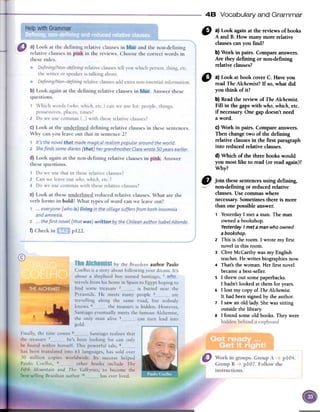 48 Vocabulary and Grammar
6} a) Look again at the reviews of books
A and B. How many more relative
clausescanyou find?
b) Work in pairs. Compare answers.
Are they defining or non-defining
relative clauses?
" a)LookatbookcoverC. Haveyou
readTheAlchemist?If so,whatdid
youthink ofit?
b)Readthe reviewof TheAlchemÍst.
Fin in thegapswith who,which,etc.
ifnecessary.Onegapdoesn'tneed
aword.
C)Work in pairs.Compareanswers.
Thenchangetwo offue defining
relativeclausesin the first paragraph
into reducedrelativeclauses.
d)Whichoffuethreebookswould
youmostlike to read(orreadagain)?
Why?
authorPaulo
e ]oin these.sentencesusingde~ning,
--// non-defimngorreducedrelatlve
clauses.Usecommaswhere
necessary.Sometimesthereis more
ibanonepossibleanswer.
1 Yesterday I met aman. The man
owned a bookshop.
YesterdayI met aman who owned
a bookshop.
2 This is the room. I wrote my first
novel in this room.
3 Clive McCarthy was myEnglish
teacher. He writes biographies now.
4 That's the woman. Her first novel
became a best-seller.
S I threw out some paperbacks.
I hadn't looked at them for years.
6 I lost my copy of TheAlchemist.
It had been signed by the author.
7 I saw an old lady. She was sitting
outside the library.
8 I found some old books. They were
 
