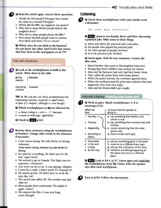 4C Vocabulary and Skills
Listening
" a)Checkfuesewords/phraseswithyourteacherorin
adictionary.
a) Look at the wordslphrases in bold in the
article. Write them in the table.
giving I because
reasons
howeverexpressing
contrast
b) mi Usten to two friends, Kevinand Dave,discussing
a practica!joke. Makenotes on thesethings.
a) whenandwherethe practicaljoke took place
b) the peoplewho playedthe practicaljoke
c) the othergroupsof peopleinvolved
d) how the practicaljoke worked
C)Listen again. Tick the true sentences.Correct the
falseones.
1 Dave'sbrother Alan went to BirminghamUniversity.
2 During RagWeekchildrenraisemoneyfor charity.
3 Alan and bis flatmateshad only had four hours' sleep.
4 Theycalledthe police from their bornephone.
5 When the police arrived,the workmen ignoredthem.
6 When the workmenand the policemenrealisedwhat had
happened,theywereveryangry.
7 Alan and bis friends didn't getcaught.
TlP! .We canalsousethesewords/phrasesfor
expressingcontrast:exceptfor(= apartfrom),
in spiteof(= despite),although(= eventhough).
b) Which words/phrases in 48)are followed by:
1 a clause(subject+ verb+ ...)? because
2 a noun or verb+ing?apartfrom
c) Checkin mi p120.
" a)Workinpairs.Matchwords/phrases1-8 to
meaningsa)-h).
Whenwe
rhear 000
we know that the speaker is
going to ...
1 Actually.
2 Anyway.
3 Apparently.
4 According to
(Atan).
a) saysomething that he/sheis not
certain istrue
b) saysomething that someone elsetold
him/her
c) correct something that the other
personsaid
d) return to the main topic
5 Meanwhile,
6 In the end,
7 Luckily,
8 By the way,
e) tell you somethinggood or fortunate
f) move on to a different/new topic
g) tell you the conclusion of the story
h) introduce something happening at
the sametime, but in a different
place
b) mil Look at R4.4, p147. Listen again and underline
the words/phrases from 7a). Notice what the speaker
says after each word/phrase.
Rewrite these sentences using the words/phrases
in brackets. Change other words in the sentences
if necessary.
1 1 love motor-racing. My wife thinks it's boring.
(whereas)
I Lovemotor-racing, whereas my wife thinks it's
boring.
2 Joe paid for everything. He didn't par for the
taxi. (apart from)
3 We wanted to go to Callada. The flight was too
expensive. (However)
4 Ann went out for a ron. It was raining. (despite)
5 1 went for a walk. 1 didn't watch TV: (instead of)
6 He stayed up late. He didn't have to work the
next dar. (as)
7 The match was ca11edoff. The weather was hado
(due to)
8 Most people don't understand. 1'11explain it
again. (since)
9 We enjoyed the film. It was very long.
(even though)
1 Would the left-handedWhopperhavetasted
the sarneasa normalWhopper?
2 Where did the BBCsayspaghettiwasgrown?
3 Why did so rnanyBritish peoplebelievethe
spaghettistory?
4 Why did so rnanypeoplephonethe BBC?
5 How rnanySwedishpeopletried to convert
their blackand white TVs to colour?
b) Which story do you think is the funniest?
Do you know any other April Fool's Daystories
that havebeen in the newspapersor on TV?
 