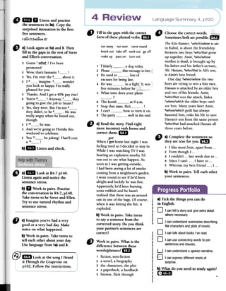 Language Summary 4, p120o 1m 11 Listenandpractise
"' thesentencesin3a).Copythe
surprisedintonationinthefirst
fivesentences.
I don't beLieveit!
.A LaW Fill in fue gapswith fue correct ., Choo~ethe correctwor~s. +Ji!;$iggg
form of fuesephrasalverbs.1m SometimesbotharepossIble.1m
The Kite Runner, 1whichlwhere is set
run away run ayer come round in Kabul, is about the friendship
knockout takeoff workout gooff betweentwo boys2wholthatgrow
makeup passon turnout up together.Amir, 3who/whose
motheris dead,is brought up by
bis fatherandbis father'sservant,
Ali. Hassan,4wholthatis Ali's son,
is Amir's bestfriendo
Onedar,5whenlwherethe two
boysaretrying to win a kite race,
Hassanis attackedby an older hoy
and two of bis friends.Amir,
6wholthatseesthe attack,birles
7wherelwhichthe olderboyscan't
! seehim. ManyyearslaterAmir,
swhoselwhichguilt hasalways
hauntedhim, risksbis life to save
Hassan'ssonfrom the sameperson
D a) Readfue story;Find eight 9wholthathad attackedHassanall
more incorrect verb forms and thoseyearsbefore.
correctthem. mi
got
When l ~ bornelastnight l was
feelingtired so l decidedto stayin.
While l waswatching TV l was
hearingan explosionnearby.rd
ron out to seewhathappen.As
soonasl wasgetting outside,
l hadbeenseeinga lot of smoke
coming from a neighbour'sgarden.
l wentround to seeif he'd been
alright and luckily hewasCine.
Apparently,he'dbeenburning
somerubbishandhe hasn't
realisedthat therewasan aerosol
canin oneof thebags.Of course,
when it washitting the Eire,it
exploded.
b) Work in pairs. Take turns
to saya sentencefrom fue
corrected story. Do you think
your partner's sentencesare
correct?
1 1 nearly a dog today.
2 PIcase this message to her
3 He used to Iots of
excuses for being late
4 He was in a fighI. It was
five minutes before he
5 What time does your pIane
?
6 The bomb at 9 a.m.
7 Stop that man- He's8 1 can't how to tum it on
9 The party well in fue end
" a) Lookagainat1a)and3. Then
fill in thegapsin the TestofSteve
andEllen'sconversation.
s Guess 1_wh_~t._? I've been
promoted!
E Wow, that's fantastic 2 !
s Yes, I'm over the 3 about it.
E 1 4 imagine. 5 wonder
you look so happy; I'm really
pleased for you.
S Thanks. And 1 gel a 40% par rise!
E You're 6 ! An~ay, 7 they
going to give the job to Stuart?
S Yes, they were. But I'm not 8they didn't, to be 9 .He was
really angry when he found out,
though.
E 1 1° he was.
S And we're going to Florida this
weekend to celebrate.
E You 11 be joking! That'll cost
a 12 !
b)lID Listenandcheck.
6} a) Complete the sentences so
they are true for youolm
1 1 like most fruit, apart from ...
2 Even though 1 ..0
3 1 couldn't ...last week due to oo'
4 Since 1 can't ..., 1 have to ...
S Whereas my best friend ..., 1 ...
b) Work in pairso Ten each other
your sentenceso
" a)1m LookatR4.7p148.
Listenagainandnoticethe
sentencestress.
b)11 Workin pairs.Practise
the conversationin R4.7,p148.
Taketurnsto beSteveandEllen.
Tryto usenaturalrhythmand
sentencestress.
.
.......
.¡....
!
"
a)Imagineyou'vehada very
goodor a verybaddar.Make
notesonwhathappened.
b)Workin pairs.Taketurnsto
tell eachotheraboutyourdar.
Uselanguagefrom1a)and3.
a) Tickthethingsyoucando
in English.
D Icante"a storyandgiveextradetail
wherenecessary.
D I canunderstandsummariesdescribing
thecharactersandplotsofnovels.
D I cantalkaboutbooksI'veread.
D I canuseconnectingwordstojoin
sentencesandclauses.
C) Work in pairs. What is the
differencebetweenthese
words/phrases?mi
1 fiction, non-fiction
2 a novel,a biography
3 the characters,the plot
4 a paperback,a hardback
S browse,flick through
:.:
:
.:.,
;,
,
..
.
.
...:.
.
....;
@ 1m Lookatthesong1He~~~-
it Through the Grapevineon
p1O2. Follow the instructions.
U I canunderstanda spokennarrative.,O
I canexpressdifferentlevelsof
surprise.
b) What do you need10 st1.idyagain?
[f)~ ~
 