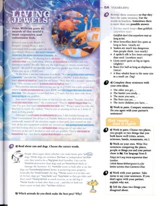 ~
so that they
Use the
Sometimesthere
possible answer.
thangoldfish.
~
GoLdfish don't Live anywhere near as
Long as koi.
2 Most butterflies don't live quite as
long as bees. (nearly as)
3 Snakes ate much less dangerous
than people think. (not nearly)
4 A spider's silk is five times stronger
than steel. (nowhere near)
5 Lions aren't quite as big as tigers.
(slightly)
6 Bears live half as long as elephants.
(twice)
7 A blue whale's heart is the same size
as a small caro(big)
~ a) Complete thesesentenceswith
your own ideas.
1 The older you get,...
2 The harderyou study,...
3 The more you earn,...
4 The filler you are,...
S The more children you have,...
b) Work in pairs. Compare sentences.
Do you agreewith your partner's
sentences?
a) Readabout catsand dogs.Choosethe correctwords.
C) a) Work in pairs. Choosetwo places,
two people or two things that you
both know well (cities, actors,
actresses,bands, restaurants,etc.).
b) Work on your own. Write five
sentencescomparing the places,
people or thingsyouandyour parttler
chosein Sa).Uselanguagefrom3.
Tokyo isn't any more expensive than
London.
I think ReeseWitherspoon is a far
better actress than Cameron Diaz.
" a)Workwith yourpartner.Take
turns to sayyoursentences.If you
don'tagreewith yourpartner,
explainwhynoto
b)Tentheclasstwo thingsyou
disagreedabout.
b) Which animals do you think make the bestpets?Why?
 