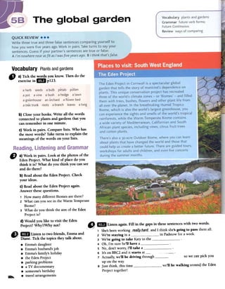 Vocabulary Plantsandgardens
" a)Tickthewordsyouknow.Thendothe
exercisein lB p123.
b) Close your books. Write all the words
connectedto plants and gardens tbat you
can remember in one minute.
c) Work in pairs. Comparelists. Who has
the most words? Take turns to explain the
meaningsof the words on your lists.
so we can pick you
we'll be walking arounqthe Eden
a herb seeds a bulb petals palIen
a pot a vine a bush a hedge a lawn
a greenhouse an archard a flawer bed
a tree trunk roots a branch leaves a twig
D a) Work i:n pairs. Loo~ at the photos of the
Eden ProJect. What kind of place do you
think it is? What do you think you caRsee
and do there?
b) Read about the Eden Project. Check
your ideas.
C) Read about the Eden Project again.
Answer these questions.
1 How many different Biomes are there?
2 What can you see in the Warm Temperate
Biome?
3 What do you think the aim of the Eden
Project is?
d) Would you like to visit the Eden
Project? Why?/Why not? O; 1m Listen again. Fill in the gaps in these sentences with two words.
~ ~ .' ./ 1 She's been working J.e_q{Iy._Q.?,d_- and 1 think she's going to pass them all.
W/;! ~ L~ten to two. fnends, Emma and 2 We're staying in a in Padstow for a week.
cc/ Dlane. TICk the tOplCS they talk about. 3 We're going to take Katy to the.Emma's daughter 4 Oh, l'm SUTe he'll have a.Emma's husband's job 5 No, don't worry, 1'11 take a , .
.Emma's family's holiday 6 It's on BBC2 and it starts at o_..the Eden Project 7 Actually, we'l1 be driving through.parking problelllS up on the way.
.a TV documentary 8 Just think, this time " '
.someone's birthday Project together!~
.travel arrangements
 