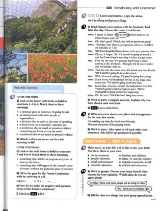 58 Vocabulary and Grammar
Listen and practise. Copy the stress.
..We'LLbe driving thro.ughyour viLLage.
11 a) Read Emma's conversation with her husband, Paul,
later that dar. Choose the correct verb forms.
EMMA1 spoke to Diane. 1~~~~~~~(She'll come to the
Eden Project with uso
PAUl Oh, that's good. Which dar 2willwego/are wegoing?
EMMAThursday. And there'sa programme about it on BBC2
on Saturday at 7.30.
PAUl 3We'llbehaving/We'llhavedinner with your parentsthen.
EMMAOh res, 1 forgot. OK,4/'1lrecord//'m goingto record it
and 5we'llwatch/we'rewatchingit when we gel borne.
PAUl Fine. By the way, 6/'mgoingto buy//'ll buya video
camela at the weekend. 1 thought it'd be nice to take
one on holiday with uso
EMMATina has one she never uses. It's brand new toa. Maybe
7she'lllet/she'sgoingto Jetus borrow it.
PAUl Well, it's worth asking. s/'ll give//'m giving her a ring.
EMMADon't worry, 9/'1lbeseeing/1see her at my yoga class
tomorrow. 1D/'1lask//'mgoingto askher then.
PAUl Good idea. Anyway, where's the babysitter? The film
11starts/isgoingto start in half an hour. 12We're
missing/We'regoingto missthe beginning.
EMMAOh, I'm SUTe13she'llbe/she'sbeinghere soon.
b) Work in pairs. Compare answers. Explain why you
have chosen each verb formo
c)1m Listen and check.
" a)Writesentencesaboutyourplansandarrangements
forthenextfewweeks.
/'m meeting my sister for Lunch next Monday.
This time tomorrow /'LLbe pLaying tennis.
b)Workinpairs.Taketumsto telleachotheryour
sentences.Askfollow-upquestionsif possible.
Make notes on what life will be like in the year 2050.
Use these ideas or your own.
8 the environment 8 families and children
8 people's lifestyles 8 films, TV and the Internet
8 travel and transport ..,8 English around the world
8 scientific advances 8 schools and education
FUTUREVERBFORMS
a) Look at the future verb forms in bold in
sentences 1-6 in 4. Match them to these
meanings.
1 a personal plan or intention 're going to take
2 an arrangement with other people or
organisations
3 a decision that is made at the time of speaking
4 a fixed event on a timetable, calendar, etc.
5 a prediction that is based on present evidence
(something we know or can see now)
6 a prediction that is not based on present evidence
b) Which verb forms do we use for each
meaning in 5a)?
FUTURE CONTINUOUS
c) Look at the verb forms in bold in sentences
7 and 8 in 4. Match them to these meanings.
1 something that will be in progress at a point of
time in the future
2 something that wiIl happen in fue normal course
of events, without any particular plan or intention
d) FiIl in the gaps for the Future Continuous
with be, verb+ing or will.
subject + or 'l! + +e) How do we make the negative and question
forms of the Future Continuous?
f) Check in 1m pUS.
~ a) Work in groups. Discuss your ideas from 9. Give
reasons for your opinions. Which ideas do you all
. agree about?
l' I .In 2050,I think a lot more peoplewill be living in cities.

" ( Ves,I think you're probablyright.
b) Ten the class two things that your group agreed'about.
~
 