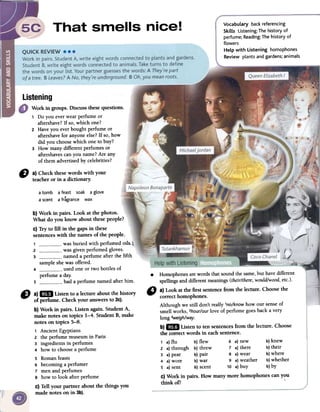 VocabuLary back referencing
SkiLLs Listening: The history of
perfume; Reading: The history of
flowers
HeLp with listening homophones
Review plants and gardens; animaLs
D a)Checkthesewordswith your
teacheror in adictionary.
atomb a feast soak aglove
a scent afragrance wax
b) Work in pairs. Look at the photos.
What do you know about thesepeople?
c) Try to fin in the gaps in these
sentenceswith the llames of the people.
1 wasburied with perfumedoils'~12 was givenperfumedgloves. '
3 nameda perfume afterthe fifth
sampleshewasoffered.
4 usedone or two bottles of
perfumea dar.
5 had a perfumenamedafterhim.
.Homophones arewords thatsoundthe same,but havedifferent
spellingsand differentmeanings(their/there,wouldlwood,etc.).
" a) Look atfue first sentencefrom fue lecture. Choosefue
correcthomophones.
Although we still don't really'no/knowhow our senseof
smellworks,2hour/ourlave of perfumegoesbacka very
long 3weigh/way.
b)1m Listen to ten sentencesfrom the lecture. Choose
fue correctwords in eachsentence.
1 a)flu b)flew 6 a)new b)knew
2 a)through b)threw 7 a)there b)their
3 a)pear b)pair 8 a)wear b)where
4 a)wore b)war 9 a)weather b)whether
5 a)sent b)scent 10 a)buy b)by
c) Work in pairs. How manymore homophonescan you
think oi? '
D a)1m Listen to a lecture aboutfue history
of perfume. Checkyour answersto 2c).
b) Work in pairs. Listen again. StudentA,
make notes on topics 1-4. Student B,make
notes on topics 5-8.
, AncientEgyptians
2 the perfume museum in Paris
3 ingredients in perfumes
4 how to choose a perfume
5 Roman feasts
6 becoming a perfumer
7 men and perfumes
8 how to look after perfume
c) Tell your partner about the things you
made notes on in 3b).
Work in groups. Discussfuesequestions.
1 Do you ever wear perfume or
aftershave? If so, which one?
2 Have you ever bought perfume or
aftershave for anyone else? If so, how
did you choose which one to buy?
3 How many different perfumes or
aftershaves can you llame? Are any
of them advertised by celebrities?
 