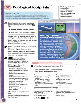 "
-""
Vocabulary adjectives for
giving opinions
RealWorld discussion
language(2): opinions
Help with Fluency linking
and contractions
Review homophones
a} Tick the adjectives you know. What are the
opposites of the adjectives in B?Check in mi
p124.
A inevitable dámaging distürbing wásteful
---"B moral ethical legal sustainablejustiflable
b} Choosefive of the adjectivesfrom 1a).Think of
one thing you candescribe with eachadjective.
c} Work in pairs. Do you agreewith your partner's
ideas?Why?/Why not?
I think clima te change is inevitable.
b)
Maybe. but I don't see how (we)
can 000
Fairenough, but I still think
that 000
Yes,but then again, 000
Well, some people would argue
that 000
-
It'd be (much) better if (everyone
bought ...)
I just don't think it's right that ...
One argument in favour of (being
vegetarian)is that ...
I think peopleshould (havethe right
to)...
c) d)
That's an interesting point.
¡'ve never really thought about that.
Um, let me think.
¡t's hard to sayo
No, that's not what I'm trying to sayo
What I meant was ...
No, that's not what I meant.
Alll'm saying is that ...
b) Checkin 11m pUS.
" a)1m Listen to two friends,
Racheland George,discussing
ecologicalfootprints. Which of your
ideas from 2c)do they talk about?
b) Work in pairs. Choosethe
correctwords/phrases.
, If everyonehad a lifestyle like
Rachel's,we'd need3.2/2.3planets
to survive.
2 Georgerecycles/doesn'trecicle
things.
3 Rachelthinks we should buy food
fromlocalsupermarkets/grownlocally.
4 An aTeaofland canproduce70/30
timesmoresoyathanbeef.
s Rachelthinks meat/wheat
production is verydamagingto
the environment.
6 Rachel'sargumentshaveno/some
effecton George.
C)Listen again. Check your answers
to 3b).
d) Do you agreewith Rachel'sideas?
Why?/Why not?
b) Readthe web page. Check your ideas.
C)Work in groups. Make a list of different ways
people could reduce their ecologicalfootprints.
waLk to work use renewabLe energy
! giving yourselftime to think clarifyingyour position
I giVin~~p~~~ons:iVi~g~_~ite opinion -,~..-
a)
 