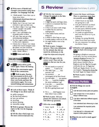 C) Correctthefutureverbforms.
Thereis sometimesmorethan
onepossibleanswer.1m
1 1 didn't know Jo was back.
I'm giving her a callo
2 1 seeJan tomorrow at school.
ShallI ask her to call you?
3 I've just seena fabulous jacket.
1 think I'll be buying ir.
4 I've made an appointment
and 1 see the doctor at 4 p.m.
tomorrow.
S Perhaps I'm seeing Michelle
when I'm in Paris next week.
6 Seeyou tomorrow. I'm calling
you before 1 leave.
a) Tick the true sentences.
Changethe animals in the false
sentences.1m
Leopard
1 A ~ hasspotsandlargeclaws.
2 A parrotis a mammalthatlives
underwater.
3 A bearis an insectwith wings.
4 A rabbithas fur and lives
underground.
S A beemakeshoneyand can
sting you.
6 A sharkis often keptasa peto
7 A snakemakesaweb out of silk.
8 An eaglebuilds a nestto lar
its eggsin.
b) Work in pairs. Compare
answers.Thenwrite definitions
for the animals that did not
match the definitions in 1a).
Atigerhasstripesanda LongtaiL.
" a)Write moreof Racheland
George'sconversationusingthese
prompts.Uselanguagefrom4a).
R / think people / leave their cars at
borne more often.
I thinkpeople should leavetheir cars
at home more often.
G Maybe, but 1 / not see/ you / ask
everyone to give up their cars.
R No, that's / what 1 / try / sayoWhat
/ mean / people / use public
transport if they can.
G Fair / , but / still think a lot
of people prefer to drive.
R All / say / that cars are a big
environmental problem.
G Yes,but / again, public transport
is often more expensive.
R 1 know, but it / better / we / think
/ about how much transport costs
the planet, not just ourselves.
G That / interesting point. 1 / never
really / think / about / .
b)El Listenandcheck.
a) Replaceeachunderlined word
with one backreferencingword.
mi
I'm going to Brighton tomorrow
to seeJack. I'm very excited about
'going to BrightonbecauseI've
neverbeen2toBrightonbefore.
Jack'salwayswanteda flat in
Brightonand the 3&t he'sbought
overlooksthe sea.So4J;!llihas
finally gOl5~ dream.As you
canimagine,6bu}:ingbis dreamflat
hasmade7~ veryhappyindeed.
b) Work in pairs. Compare
answers.
" a~1m L.ookat~.8, p~49:
LIStenagam.Notlcethelmking.
b)Readthe conversationagain.
Find all thecontractions.
c) D Workin pairs.Practise
the conversationin RS.8,p149
until youcanrememberit. Then
closeyourbooksandhavethe
conversationagain.Tryto use
natIlrallinking andcontractions.
CJ a) Fin in the gaps with the
correct wordo Then tick the
sentences that are true for YOUo
1m
1 l'm not nearly as scared of
snakes 1 used to be.
2 The older 1 gel, less
exercise1 do.
3 l'm nowhere as
extravagant as my best friendo
4 I'm a bit taller my parents.
5 The 1 practise English,
the more confident 1 gel.
6 1 eat a far varied diet
now than 1used lo.
7 My tire is getting busier and
a) Tick fue things yon cando
in English.
D Icantalkaboutanimals,plantsandgardens
D I cancomparetwoormorepeopleor
thingsin differentways.
8 l'm a deal happier now
than when 1 was a child.
b) Work in pairs. Tell your
partnerthe sentencesyou ticked.
Ask follow-up questions.
D I cantalk indetail aboutdifferentaspects
of thefuture.
I canunderstandbackreferencingin atexto
I can understandthe importantpoints
01a lecture.
I cantakepartin a discussionand
respondto otherpeople'sideas.
Fininthevowels... r
1 trgg trunk 7f2_ts
2 p_t_ls 8 _rch_rd
3 gr -_nh- -$- 9 P_ll_n
4 l__v_s 10 s__ds
5 h_dg- 11 b_sh
6 v_n- 12 l_wn
a) Look at thesetopics. Think of
two things to say about eachone.
.public transport
.the fast-foodindustry
.low-cost airlines
.recycling
.factory farming
.renewable energy
b) Work in groups. Discussthe
topics in 7a).Use the language
in 4a).
c) Tell the classwhicb topic was
the most controversial and why.
b) What do you need to study again?
 