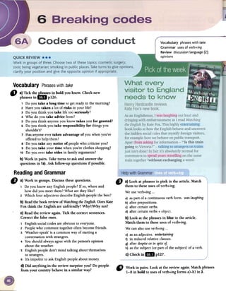 Vocabulary phrases with take
Grammar uses of verb+ing
Review discussion language (2):
opinions
Vocabulary Phraseswith take
-a} Tick the~es in bold you know: Check new
..' phrases in I!W p126.
1 Doyou take a long time to getreadyin the moming?
2 Haveyou taken a 10tof risks in your 1ife?
3 Do you think you take 1ifetoo serionsly?
4 Who do you take advice from?
5 Do you think anyoneyou know takes you for granted?
6 Do you think you take responsibility for things you
shou1dn't?
7 Hasanyoneevertaken advantage ofyou whenyou've
offeredto he1pthem?
8 Do you take anynotice of peop1ewho criticise you?
9 Do you take your time whenyou're c10thesshopping?
10 Do you evertake sides in fami1yarguments?
b} Work in pairs. Take tums to ask and answerthe
questions in 1a).Ask fol10w-upquestions if possible.
" a) Look at phrasesin pink in the article. Match
them to theseusesof verb+ing.
We useverb+ing000
a) aspart of a continuous verbformo wasLaughing
b) afterprepositions.
c) after certainverbso
d) after certainverbs+ object.
b) Look at the phrasesin Ilúé in the article.
Match them to fueseusesof verb+ing.
Wecanalsouseverb+ing...
e) asanadjectiveoentertaining
f) in reducedrelativeclauseso
g) afterdespiteor in spiteoJ.
h) asthe subject(or part of the subject)of a verbo
C)Checkin 1m p127.
Readingand Grammar
D a) Work in groups. Discussthesequestions.
1 Do you know any English people? If so, where and
how did you meet them? What are they like?
2 Which four adjectives describe English people the best?
b) Readthe book reviewof WatchingtheEnglish.DoesKate
Fox think the English are unfriendly? Why?/Why not?
c) Readthe review again. Tick the correct sentences.
Correct the falseones.
1 English social codes are obvious to everyone.
2 People who commute together often become friends.
3 'Weather-speak' is a common way of starting a
conversation with strangers.
4 You should always agree with the person's opinion
about the weather.
S English people don't mind talking about themselves
to strangers.
6 It's impolite to ask English people about money.
d) Did anything in the review surprise ron? Do people
from your country behavein a similar way?
" Workin pairs.Lookatfuereviewagain.Matchphrases
1-8 in bold to usesofverb+ingfonns a)-h)in 3.
 