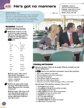 ~
Vocabulary compound
adjectives describing character
Grammar modal verbs (1); levels
of certainty about the future
Review phrases with take
~~~~1:1'
...',.:
Vocabulary Compound
adjectivesdescribingcharacter
" a)Matchthewordsin A to the
wordsin B to makecompound
adjectives.Whichhaveapositive
meaning(P)andwhichhavea
~ve meaning(N)?Checkin
ImP126.
b) Work in pairs. Make a list of
other positive and negative
characteradjectives that you know.
positive-considerate
negative-stubborn
CJ a)Write the names of five people
you know. Which adjectives from
1a)and 1b)can you use to describe
eachperson?
b) Work in pairs. Take turns to tell
eachother about the people you
chose.Which of the people your
partner talked aboutwould you
most like to meet?
Listening and Grammar
" a) Look at the photo. Where arethe people?What do you think Lucy and
Don are talking about?
b)1m Listen to Lucy and Don'sconversation. Answer thesequestions.
1 Why is Brucedifficult to work wiili?
2 Why is he going to work in the Leedsarrice?
3 How long is he going COI?
4 Is Don going to apply ror Bruce'sjob?
5 Who doesLucy think will getthejob?
6 What do Lucyand Don think wiIl happenir Brucecomesback?
c) Listen again.Who said thesesentences,Don or Lucy?
1 He'sbound to upsetpeople.
2 He'sunlikely to changebis personalityovemight.
3 1 can't imagine they'Illike him.
4 1 don't supposehe'Il worry aboutbeing popular.
5 He'slikely to be there ror at leastayear.
6 1 doubt if LynnwiIl go rorit.
7 ButFriedamar well apply.
8 Butyou're SUTeto getthejob.
9 1 shouldn't think they'Il employanoutsider.
10 1 daTesaythey'Il promotehim.
 