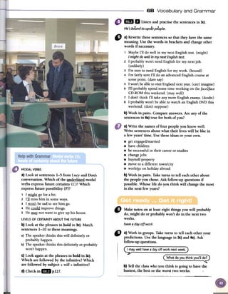 68 Vocabulary and Grammar
1m D Listenandpractisethesentencesin 3c).
...He 'sbound to up5et people.
"
a}Rewrite thesesentencesso that they havethe same
meaning.Usethe words in brackets and changeother
words if necessary.
, Maybe1'11do we11in my next Englishtest. (might)
I mightdowellin mynextEnglishtest.
2 1 probablywon't needEnglish for my nextjob.
(unlikely)
3 I'm SUTeto needEnglish for my work. (bound)
4 I'm fairly SUTe1'11do an advancedEnglishcourseat
somepoint. (daresay)
s 1won'tbeableto visit Englandnextreal. (can'timagine)
6 1'11probablyspendsometime working on theface2face
CD-ROMthis weekend.(may we11)
7 1 don't think 1'11take anymore Englishexams.(doubt)
8 1 probablywon't beableto watch an EnglishDVD this
weekend.(don't suppose)
b} Work in pairs. Compareanswers.Are any of the
sentencesin 6a)true for both of you?
a)Write the llames of four people you know well.
Write sentencesabout what their lives will be like in
a few years'time. Use theseideas or your Owll.
.gel engaged/married
.have children
.be successfulin their careeror studies
.changejobs
.buy/sell property
.move to a different town/city
.work/go on holidayabroad
b) Work in pairs. Taketurns to teIl eachother about
the people you chose. Ask foIlow-up questions if
possible.Whose life do you think wiIl changethe most
in the next few years?
" Makenotesonatleasteightthingsyouwill probably
do,mightdoorprobablywon'tdoin thenexttwo
weeks.
havea dayoffwork
MODAL VERBS
a) Look at sentences1-5 from Lucy and Don's
conversation. Which of the underlined modal
verbs expressfuture certainty (C)? Which
expressfuture possibility (P)?
1 1migh1go for abit.
2 I:ll miss him in someways.
3 I.wQn} be sadto seehim go.
4 Hem!!ld improve things.
5 He!lli!}: not want to give up his house.
LEVELSOF CERTAINTYABOUTTHE FUTURE
b) Look at the phrasesin bold in 3c).Match
sentences1-10 to thesemeanings.
a) The speakerthinks this will definitely or
probablyhappen.
b) The speakerthinks this definitely or probably
won't happen.
C)Look again at the phrasesin bold in 3c).
Which are followed by the infinitive? Which
are followed by subject + will + infinitive?
d) Checkin ImP127.
~ a)Workin groups.Taketurnsto tell eachotheryour
predictions.Usethelanguagein 3c)and4a).Ask
follow-upquestions.
~ay well havea dayoff wo~k~,extweek.)
(What do you think you'll dOP
b)Telltheclasswho youthink is goingto havethe
busiest,the bestorthe worsttwoweeks.
L,_,.c" ~""._c_._C""~""'"-~ "~"_-"~~~~
 