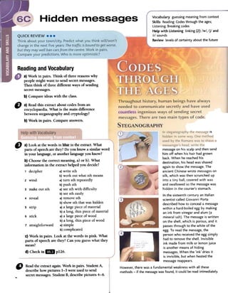 Vocabulary guessingmeaning from context
Skilis Reading:Codesthrough the ages;
Listening:Breakingcodes
Help with Listening linking (2): /w/. /j/ and
/r/ sounds
Review levels of certainty about the future
Readingand Vocabulary
D a)Readthis extractaboutcodesfroman
encyclopaedia.Whatis the maindifIerence
betweensteganographyandcryptology?
b)Workin pairs.Compareanswers.
~~
ís
ID a) Look atfue words in l)!lítt!:in fue extractoWhat
parts of speecharethey?Do you know a similar word
in your language,or anotherlanguageyou know?
b) Choosethe correct meaning, a) or b). What
information in the extract helped you decide?
1 decipher a)write sth
b)work out what sthmeans
2 wind a)turn sth repeatedly
b)push sth
3 make out sth a)seesth with difficulty
b)seesth easily
4 reveal a)removesth
b)showsth thatwashidden
S strip a)a largepieceof material
b)a long, thin pieceof material
6 stick a)a largepieceof wood
b)a long, thin pieceof wood
7 straightforward a)simple
b)complicated
C)Work in pairs. Look at fue words in pink. What
parts of speechare they? Can you guesswhat they
mean?
d) Checkin ..p126.
"
Readfueextractagain.Workinpairs.StudentA,
describehowpictures1-3wereusedtosend
-secret messages.StudentB,describepictures4-6.
messageon his scalp and then send
him off when his hair had grown
back. When he reached his
destination, his head was shaved
again to show the message.The
ancient Chinese wrote messageson
silk, which was then scrunched up
into a tiny ball, covered with wax
and swallowed so the messagewas
hidden in the courier's stomach.
In the sixteenth century an Italian
scientist called Giovanni Porta
described how to conceala message
within a hard-boiled egg by making
an ink from vi negar and alum (a
mineral salt). The message is written
on the shell, which is porous, and it
passesthrough to the white of the
egg. To read the message,the
personwho received the egg simply
had to remove the shell. Invisible
ink made from milk or lemon juice
is another means of hiding
messages.When the 'ink' dries it
is invisible, but when heated the
messagereappears.
However,there was a fundamental weaknesswith all these
methods -if the messagewas found, it could be read im'mediately.
a) Work in pairs. Think of three reasonswhy
people might want to send secretmessages.
Then think of three different ways of sending
secretmessages.
b) Compareideas with the class.
 