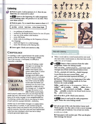 ~
Listening
a) Work in pairs. Look at pictures A-C. How do you
think they are connectedto codes?
b)1m Listen to the beginning of a radio programme
about breaking codesoPotpictures A-C in order. Were
your ideas correct?
c) Work in pairs. Try to match thesellames to facts 1-7.
Joe Allen al-Kindi Sally Evans Arthur Conan Doyle
1 ...is a professor of mathematics.
2 ...worked for the British SecretService for over 20 years.
3 ...was one of the earliest code breakers.
4 ...wrote 290 books.
5 ...broke codes by working out the frequency of letters
in a language.
6 ...used stick figures in a coded message.
7 ...wrote TheAdventureDIthe DancingMen.
d) Listen again. Check your answersto 5c).
One way of making a coded
messageisto rearrangethe
letters. In Ancient Greece,
soldiers from Sparta useda
systemcalled scytale,in which
the personsendingthe
messagewould Wfhda piece
of leather around a small piece
of wood. The secretmessage
was written acrossthe leather
so that when the leatherwas
removed from the wood it was
impossible to makeout what
the messagesaid.To reve:althe
message,the receiver of the
stf~pof leatherwould simply
wind it around a sttQ~of the same sizeand shapethat the
senderhad used.Alternatively, rather than rearranging the
letters of the whole message,a more straightforwar(:fway
of achieving a similar effect was by rearrangingthe letters
of eachword (for example OMSNAR = ROMANS).
Another way to send hidden messagesisto replaceletters
by other letters or symbols. Acode invented during the
reign of JuliusCaesarwas basedon this principie and was
used for centuries. Sincethen more and more sophisticated
codeshave been developed,which haveled to today's
computer-generateddigital codeso
.When aword endsin a vowelsoundandthe nextword
alsostartswith a vowelsound,we oftenlink fuesewords
with a Iw/, Ijl or Irl sound.
" a}" Listen to thesesentencesfrom the radio
programme. Notice the linking sounds.
WeLL,one ofth~/./_earliest people t~/w/_ever break coded
messages was adArab mathematician caLLedal-Kindi.
res, foc/r/_example, let's take the~/j/..fnglish language.
Soyou look for the most common letteC/r/'ynd
yo~/w/'yssume that letter represents the lette"'/r/..f.
b} Work in pairs. Look at the beginning of the radio
programme. Which linking sounds do we hear
betweenthe words in bold?
HellQ../w¡Jindwelcometo the programme.With us
today~/ /jn the studiQ../ ~ jo(../ /Jllen, who'sa
pro(essoL/ /~o(mathematics,and Sally~/ /..:Eyans,
whQ./ ¡Jictually worked for the British SecretService
(OL/ ¡-oyertwentyyears.
C)Look at R6.4, pISO. Check your answers.
d}1m Listen to and read the radio programme
again. Notice the extra linking sounds.
fJ a) Look at part of the code thatJulius Caesarused.
Work in pairs. Use ibis code to write a secretmessage
to another pair of students. Use at least ten words.
a = d,b = e,C=¡; etc.
b) Swappapers with another pair. Who can decipher
their messagethe fastest?
In cryptology acode isagreed betweenthe senderand the
receiverso that the meaning of the messageis hidden.
Then if the messageis intercepted, it is difficult or
impossible to decipher.
 