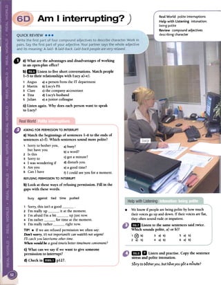 )
Real World polite interruptions
Help with Listening intonation:
being polite
Review compound adjectives
describing character
CJ a) What are the advantagesand disadvantagesof working
in an open-planoffice?
b)1m Listen to five short conversations.Match people
1-5 to their relationships with Lucy a)-e).
1 Angus a)a person from the IT department
2 Martin b)Lucy's PA
3 Clare c)the company accountant
4 Tina d)Lucy's husband
5 Julian e)a junior colleague
c) Listen again. Why does eachperson want to speak
to Lucy?
ASKING FOR PERMISSIONTO INTERRUPT
a) Match the beginnings of sentences1-6 to the endsof
sentencesa)-O. Which sentencessound more polite?
1 Sorry to bother you, a)busy?
but have you b) d"'a wor f
2 Is this
) .?3 Sorry to c got a mmute.
4 1 was wondering if d) disturb you.
S Are you e)a good time?
6 Can 1 have f) 1 could see you for a momento
REFUSINGPERMISSIONTO INTERRUPT
b) Look at theseways of refusing permission. Fin in the
gaps with thesewords.
~
busy against tied time pushed
.
We knowif peoplearebeingpolite by how much
theirvoicesgo up andclown.If theirvoicesareflat,
theyoftensoundrude or impatient.1m
Listen to the samesentencessaid twÍce.
Which sounds polite, a) or b)?
, @ b) 3 a) b) 5 a) b)
2 a) b) 4 a) b) 6 a) b)
1 Sorry, this isn't a good o
2 I'm really up it at the momento
3 I'm afraid I'm a bit up just nowo
4 I'm rather for time at the momento
5 I'm really rather right now.
TIP! .If we are refused permission we often say:
Don't wony, its not importanUit can waiUits not urgenU
TI! catchyou later/someother timeo
When would be a good time/a better time/moreconvenient?
c) What canwe sayif we want to give someone
permission to interrupt?
d)Checkinl.. p127.
mili Listenandpractise.Copythesentence
stressandpoliteintonation.
Sorry to bother you, but have you got a minute?
 