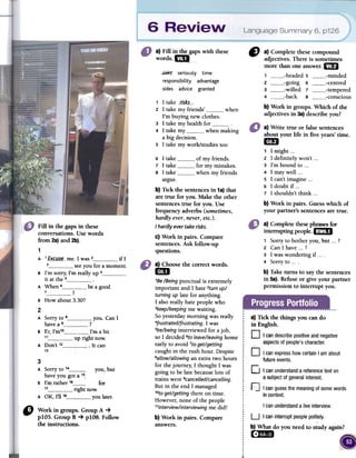 a) Fin in the gapswith these
words.~,
C) a) Complete thesecompound
adjectives.There is sometimes
more than oneanswer.1m
1 headedS minded
2 going 6 centred
3 willed 7 tempered
4 back 8 conscious
b) Work in groups. Which of the
adjectives in 3a)describeron?
.r.i5ks" seriously time
responsibility advantage
sides advice granted
1 1 take 1is~__.
2 1 take rny friends' when
I'rn buying new clothes.
3 1 take rny health for4 1 take rny when rnaking
a big decision.
5 1 take rny work/studies toa
6 1take of rnyfriends.
7 1take for rnyrnistakes.
8 1take when rnyfriends
argue.
b) Tick the sentencesin 1a)that
are tme for you. Make the other
sentencestme for you. Use
frequencyadverbs (sometimes,
hardly ever,never,etc.).
I hardiyevertakerisks.
c) Work in pairs. Compare
sentences.Ask follow-up
questions.
a) Write true or false sentences
about your life in five years' time.1m
1 1 might ...
2 1 definitely won't ...
3 I'm bound to ...
4 1 mar well ...
S 1 can't imagine ...
6 1 doubt if ...
7 1 shouldn't think ...
b) Work in pairs. Guesswhich of
your partner's sentencesare truco
Fill in the gapsin these
conversations.Usewords
from 2a)and 2b).
1
A 1_EK-<"_II:~~-me. 1 was 2 if 1
3 see you for a momento
B I'm sorry; I'm really up 4it at the 5 .
A When 6 be a good
7 ?
B How about 3.30?
2
A Sorry to 8 you. Can 1
have a 9 ?
B Er I'm10 I'm a bit,11 up right now.
A Don't 12 .lt can
13
a) Complete fuese phrases for
interrupting people.l:i1DJ
1 Sorry to bother you,.but ...?
2 Can 1 have ...?
3 1 was wondering if4 Sorry tob) Take turns to say fue sentences
in 5a). ReCuse or give your partner
permission to interrupt ron.
a) Choosefue correctwords.
1m
'Be /Being punctual is extremely
important and 1 hate 2turnup/
turning up late for anything.
1 also really hate people who
3keep/keepingme waiting.
So yesterday moming was really
4frustrated/frustrating.1 was
5be/beinginterviewed for a job,
so 1 de~ided 6toleave/leavinghalle
early to avoid 7toget/getting
caught in the rush hour. Despite
8allow/allowingan extra two hours
for the joumey, 1 thought 1 was
going to be late because lots of
trains were 9cancelled/cancelling.
But in the end 1 managed
lOtoget/getting there on time.
However, none of the people
"interview/interviewing me did!
b) Work in pairs. Compareanswers.
a) Tick the things you can do
in English.
O I candescribepositiveandnegative
aspectsofpeople'scharacter."
D IcanexpresshowcertainIamabout
futureevents.
D I canunderstandareferencetexton
a subjectofgeneralinterest.
] Icanguessthemeaningofsomewords
incontexto
you,but
Cor
n
3
A Sorry to 14have you got a 15-
B 1'm rather 1617 right now:
A OK, 1'1118 you Iater.
I canunderstanda liveinterview.
" Workingroups.GroupA ~
plO5.GroupB ~ plO8.Follow
theinstructions.
U I caninterruptpeoplepolitely.
b) What do you need to study again?
(~:mD
 