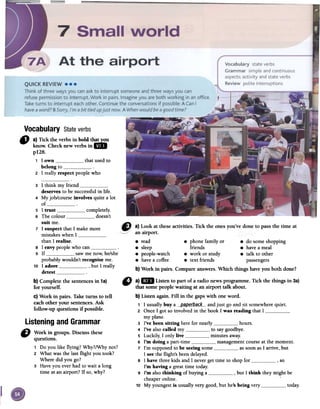 Vocabulary Stateverbs
3 I think my frienddeserves to be successful in liCeo
4 My job/course involves quite a lot
of5 I tmst completely.
6 The colour doesn't
suit me.
7 I suspect that I make more
mistakes when Ithan I realise.
8 I envy people who can9 If saw me now he/she
,
probably wouldn't recognise me.
10 I adore , but I really
detestb) Complete the sentences in 1a)
for yourself.
c) Work in pairs. Take tums to tell
each other your sentences. Ask
follow-up questions if possible.
ListeningandGrammar
CJ Work. in groups. Discussthese
quesnons.
1 Do you like flying? Why?/Why not?
2 What was the last flight you took?
Where did you go?
3 Have you ever had to wait a long
time at an airport? Ir so, why?
" a}1m Listen to part of a radio news programme. Tick the things in 3a)
that somepeople waiting at an airport talk about.
b} Listen again. Fill in the gapswith oneword.
1 1 usuallybuy a ___p-ap-~[b_a.c;k__-andjust go and sil somewherequieto
2 Once1 gol soinvolved in the book1was reading that1myplaneo
3 I've beensitting herefor nearly hours.
4 I've alsocalled my to saygoodbye.
5 Luckily,1 only live minutesaway.
6 I'm doing a part-time managementcourseat the momento
7 l'm supposedto be seeingsome assoonas1 arrive,but
1seethe flight's beendelayed.
8 1have threekids and1 nevergel time to shopfor ,so
I'm having a greattime today.
9 I'm alsothinking of buyinga , but1 think they might be
cheaperonline.
10 My youngestis usuallyvery good,but he's being very today.
" a) Tick fue verbs in bold tI~u
know. Check new verbs in l!lII
pUB.
1 1 own that used to
belong to2 1 really respect people who
8 read 8 phone family or 8 do some shopping
8 sleep friends 8 have a meal
8 people-watch 8 work or study 8 talk to other
8 have a coffee 8 text friends passengers
b) Work in pairs. Compare answers. Which things have you both done?
 