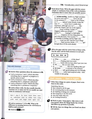 7 A Vocabulary and Grammar
D ReadaboutFiona.Fillin thegapswith the correct
simpleorcontinuousform oftheverbsin brackets.
Sometimesthereis morethanonepossibleanswer.
/'- -
1 1__:~.e__b:.e.e.I1_wQ[ki!J9--(work) as a flight attendant
for seven years and 1 2 (love) my job.
At the moment 1 3 (wait) to fly to Rome,
so 1 4 (phone) some friends to pass the
time. 1 5 (never have) a really scary
experience, although once we 6 (fly)
across the Atlantic and one of the engines
7 (stop) working. Luckily it 8(happen) while most people 9 (sleep)
and we 1° (manage) to land safely:
1 11 (suppose) the best thing about the
job is the discounts. Next month 1 12 (fly)
to Australia on holiday and the flight only
13 (cost) me f.95! And the worst thing?
1 14 (hate) security checks -1 15 (go)
through about 20 this week already!
1}} Fill in the gaps with the correct form of these verbs.
Use the same verb for both sentences in each pair.
~~ave thlnk3
1 a) What you of this dress?
b) 1 of going away next week.
2 a) 1 lunch with my boss when 1 gol your texto
b) We this car since 2004.
3 a) you that new Spielberg film yet?
b) Mr jones a customer at the momento
4 a) Rick tall, good-Iooking and very friendly.
b) Tricia rather bad-tempered today -she's
usually so easy-going.
Write thesethings on a piece of paper. Don't write
them in this arder.
Somethingthat you ...
.have wantedto do for ages
.are worrying aboutat the moment
.are thinking of doing nextweekend
.have forgottento do this week
.own that really suitsyou
, .are looking forward to
" a) Work in pairs. Swappapers.Taketums to ask
your partner about the things he/shehaswritten.
Ask follow-up questions if possible.
b) Tell the classtwo things that you found out about
your partner.
a) Answerthesequestionsaboutthe sentencesin 4b).
a) Look atsentences1 and2. Which describes
something that is: repeated?in progressata
specificpoint iñ time?
b) Look atsentences3 and4. Which describes
somethingthat is: completed?unfinished?
c) Look atsentences5and 6. Which describes
somethingthat is: permanent?temporary?
b) Look at theseverbs. Do they usually describe
activities (A) or states(5)? Do we usually use state
verbs in continuous verb forms?
C)Look at sentences7-10 in 4b).What is the
difference in meaning betweenthe verb forms in
bold in eachsentence?
d) Checkin IDI pl29.
 