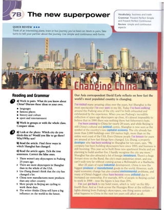 Readingand Grammar
" a) Work in pairs. What do you know about
China?Discussfueseideas or your own.
.languages
.famous places
.history and culture
.sport and entertainment
b) Work in groups or with the whole class.
Compare ideas.
D a) Look at the photo. Which city do you
think this is?Would you like to go there?
Why?/Why not?
b)Readthe article. Find three ways in
which Shanghaihas changed.
C)Readthe article again. Tick the true
sentences.Correct the falseones.
1 Thereweren'tanyskyscrapersin Pudong
25yearsago.
2 Therearemoreskyscrapersin Shanghai
than in the whole of the USA.
3 Liu Zhangdoesn'tthink that the city has
changeda loto
4 China now manufacturesmore products
than any other country.
5 More peoplein Beijing arecycling to
work thesedays.
6 The writer thinks ChinawiIl havea big
influence on the world in the future.
 