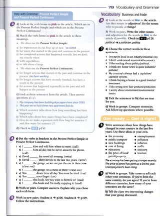 Vocabulary and Grammar
~
Businessandtrade
the article.
adjectives?Do the nouns
things?
.Write the other nouns
Checkin 8 pUB.
political ~ a politician, politics
" a)Choosethecorrectwordsinthese
sentences.
, I've never lived in an industry/industrial city.
2 1 don't understand economical/economics.
3 1 like reading about politics/political.
4 1 think rny borne town is quite pollution/
polluted.
5 My country's always had a capitalism/
capitalist systern.
6 1 think buying a house is a good investor/
investment.
7 1 like trying new hair products/production.
8 1 worry about environment/environmental
issues.
b)Tickthesentencesin 7a)thataretrue
foryou.
c)Workingroups.Comparesentences.
Askfollow-upquestionswherepossible.
o Write sentencesabout how things have
changedin your country in the last five
years.Use theseideas or your own.
8 the economy 8 unemployrnent
8 public transport 8 pollution
8 newbuildings 8 inflation
8 costof living 8 traffic
8 education 8 industry
8 the price of food/ 8 tourism
petroVproperty
The economy has been getting stronger recentiy.
The price of petral has gane up a lot this year.
Unemployment's been rising.
a) Put the verbs in brackets in the Present Perfect Simple or
Present Perfect Continuous.
1 a) 1 Kim and told him where to meet. (call)
b) 1 Kim all day; but he never answers bis phone.
(call)
2 a) David bis novel all evening. (write)
b) David three novels in the last two years. (write)
3 a) 1 the garage,so we can pul the car in there now.
(clear out)
b) 1 the garage. It's a mess in there! (clear out)
4 a) You clown trees all dar. You must be tired. (cut)
b) You your finger. (cut)
5 a) 1 this book. Do you want to borrow ir? (read)
b) 1 this book and l'm really enjoying ir. (read)
b) Work in pairs. Compare answers. Explain why you chose
each verb formo
" a)Workin groups.Taketurnsto ten each
otheryoursentences.If you'refromthe
samecountry,do youagree?If you'refrom
differentcountries,howmanyof your
sentencesarethesame?
b)Tentheclasstwo interestingchanges
thatyourgroupdiscussed.
Work in newpairs. StudentA ~ plO6. StudentB ~ plO9.
Followtheinstructions.
 