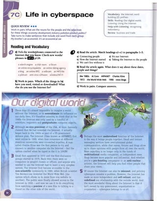 ReadingandVocabulary
a) Tick the words/phrasesconnectedto the
Internet tha~ know. Check new words/
phrasesin &al p128.
CJ a) Readthe article. Match headingsa)-e) to paragraphs1-5.
a) Connecting people d) It's OUTInternet
b) How the Internet started e) Taking the Internet to the people
c) We can't live without it
b) Readthe article again. What does it say about these dates,
people and things?
b) Work in pairs. Which of the things in 1a)
have you used,visited or downloaded?What
elsedo you use the Internet for? C)Work in pairs. Compareanswers.
a se"arch engine a chat room a forum
an online encyclopaedia an online dating agency
,,~ .
a blog an online RPG a webcam an MP3 file
a podcast anti-virus software wireless/Wi-Fi
 