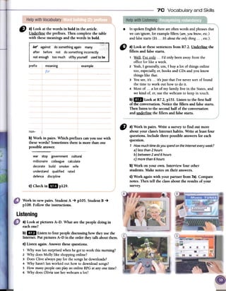7C Vocabulary and Skills
1)} a) Look at the words in bold in the articleo
Underline the prefIXes.Then complete the table
with thesemeaningsand the words in boldo
In spoken English there are often words and phrases that
we can ignore, for example fillers (um,you know, etc.)
and false starts (lts ...lts about the only thing ..., etc.).
.
prefix meaning example
" a) Look at fuesesentencesfrom R7.2. Underline the
fillers and false starts.
1 Ws;.ll,I've onl~ ...I'd only beenawayfrom the
office for like a week.
2 Yeah,I generally,um, I buy a lot of things online
toa, especially,er,booksand CDsand you know
thingslike that.
3 Yousee,it's ...it's just that I've neversort of found
the time to work out how to do ir.
4 Most of ...a lot of my family live in the States,and
we kind oí, er,usethe webcamto keepin touch.
b) lB Look at R7.2,pISI. Listen to fue first half
of fue conversation.Notice the fillers and falsestarts.
Then listen to the secondhalf of fue conversation
and underline the fillers and falsestarts.
non- 1
b) Work in pairs. Which prefixes can you use with
these words? Sometimes there is more than one
possible answer.
~war stop government cultural
millionaire colleague calculate
decorate build smoker wife
understand qualified rated
detente discipline
CI a) Work in pairs. Write a survey to find out more
about your class'sInternet habits. Write at least four
questions. Include three possible answers for each
question.
7 How much time do you spend on the Internet every week?
a) less than 2 hours
b) between 2 and 6 hours
c) more than 6 hours
b) Work on your own. Interview four other
students. Make notes on their answers.
C)Work againwith your partner from 7a}.Compare
notes. Then ten the class about the results of your
survey.c) Checkin 18 p129.
Work in new pairs. Student A -+ pIO5. StudentB -+
pIO8. Follow the instructions.
Listening
a) Look at pictures A-D. What are the people doing in
eachQue?
b)1m Listen to four people discussinghow theyusefue
Internet. Potpictures A-D in fue order theytaIk aboutthem.
c) Listen again. Answer fuesequestions.
1 Why wasIansurprisedwhenhe gotto work thismoming?
2 Why doesMolly like shoppingonline?
3 DoesClive alwayspar for the songshe downloads?
4 Why hasn'tIanworked out how to downloadsongs?
5 How manypeoplecanplayanonlineRPGat anyonetime?
6 Why doesalivia useher webcama 10t?
 