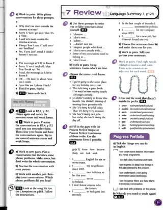 Language Summary 7, p128
7 In the last couple of months I
interested in politics.
8 I for my company
since 2003.
9 1 for a newjob, but
1 haven'tfound oneJet.
b) Choosefive sentencesfrom 3a)
and make them true for you.
c) Work in pairs. Ten your
partner your sentences.
a) Work in pairs. Write phone
conversations for theseprompts.
1
A Why don't we meet outside the
cinema at seven?
B Sorry, 1/ not / get any / that. 1t's
a / line.
A 1 said let's meet outside the
cinema at seven.
B 1 keep / tose / you. / 1 call you /
on / landline?
A Yes,ir you don't mind. 1 think /
battery / ron out.
a) Use these prompts to write
true or false sentences about
yourself. 1m
1 1 deserve2 1 don't own ...
3 1 adore ...
4 ...doesn't suit me.
S 1 respect people who don't ...
6 1 don't envy people with ...
7 Some of my possessionsused to
belong to ...
S 1 don't trust ...
b) Work in pairs. Swap
sentences. Guess which are true.
b}IDI Listenandcheck.
Choosethe correctverbforms.
mi
1 1 gol'm going to the same place
for my holiday every year.
2 This islisbeinga great book.
1 'vereadl've beenreadingnearly
100 pages already.
3 Jo worksl'sworking in Rome this
month. She thinksl's thinking of
moving there permanently.
4 She 'sl's being helpful today.
That 'sl's beingvery unusual.
5 She hasl'shavingtwo jobs,
but today she hasl'shavingthe
dar off.
Cross out the word that doesn't
match the prefIXo1m
1 over- estimatelratedlcultural
2 multi- decoratelculturallnational
3 anti- smokerlwarlgovernment
4 mis- understandlusedlhunting
5 non- smokerlscientificlvalued
6 pre- understandlwarlview
7 pro- huntinglgovernmentlstop
8 self- qualifiedldisciplinelreliant
"
a)ImLookatR7.4,plS2.
Listen againand notice the
sentencestressand weak forms.
b)11 Work in pairs. Practise
the conversationsin R7.4, plS2
until you can rememberthem.
Then close your books and have
the conversationsagain. Try to
use natural sentencestressand
weak forms.
a) Fin in fue gapswith the
PresentPerfectSimple or
PresentPerfectContinuous
of fueseverbs. Usethe
continuous form if possible
UD
.¡
,t.I¡
..I
I
¡
.¡
!
,
,
,...
.
¡
t
,
1.
,
,
.¡
I..!
a) Tick fue things you cando
in English.
.,go (x 2) know have become
study win [cok work
I canunderstanddetailedinformation
in a newsprogramme.
1 1seven
2 1since
English for six or cantalk aboutbusinessandtrade.
I can expressin detailhowthingsin
the pastconnectto the presento
my neighbours
two holidaysso3
"
a) Work in new pairs. Plana
conversation that includes some
phone problems. Make notes, but
don'twrite fue whole conversation.
b) Practisethe conversationwith
your partner.
c) Work with another pair. Role-
play your conversations.Which
phone problems did you hear?
far this year.
4 neverto lreland.
1 don't know anyonewho
the lottery.
1 to bedquite late
I canunderstanda text giving
informationabouttechnology.
I canrecognisefillersandfalsestarts
in everydayconversation.5
f
"D Lookatthe songWeAre
theChampionsonpIOJ. Follow
theinstructions.
6
recently.
U I candealwithproblemsonthephone.
b) What do you need to study again?
[:DI
2
A The meeting's at 3.30 in Room E
B Sorry,1 / not / catch all / that.
You / break up / bit.
A 1 said, the meeting's at 3.30 in
Room E
B OK ...Oh dear, 1/ about / ron
out / credit.
A / you like me / phone / back?
B That'd be great, thanks.
years.2004.
 