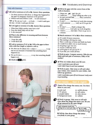 eA Vocabulary and Grammar
e)Checkin18 p132.
" a) Fin in the gapswith the correct form of the
verbs in brackets.
1 1hopeyou --g~_t_--(get) thejob.
2 1 wish you (stop) telling me what to do.
3 It's time you and Dad (buy) yourselves
mobile phones.
4 If only1 (not have to) work this evening.
5 1 wish someone (tell) me if I've gol the
parto
6 It's time 1 (find) a cheaperflato
7 1 wish1 (can)give up work altogether.
8 1 wish it (not rain). 1haveto go out in
a minute.
b) Match sentences1-8 in 5a)to thesesentences.
a) If 1 could,I'd movetomorrow.
b) This waiting is driving me crazy.
c) Then1could stayat borneand finish my book.
d)1could if we didn't oweso much money;
e) I'm going to gel verywet.
f) I'm not a child anymore.
g) It'd be greatto seeyou on TV 1
h) If you did, you could canhim.
c) Work in pairs. Compareanswers.Who do you
think said eachpair ofsentences,Eddy or bis
mother?
~1
Think of five things that annoy you. Use these
ideas or your Owll.
8 junk mail 8 mobile phones
8 TV adverts 8 can centres
8 people's habits 8 other drivers
8 background music 8 rubbish
" a)Workin groups.Taketurns to ten each
otheraboutthethingsthatannoyyou.Do you
an getannoyedbythesamethings?
Iwishcompanieswouldstop
sendingmesomuchjunkmail. Yes,it'sreally
annoying,isn'tit?
b)Tentheclassaboutthingsthatannoy
everybodyin yourgroup.
a) Look at sentences a)-d) in 3a). Answer these questions.
1 Do these sentences talk about: a) things that happened in
the past? b) imaginary situations in the present?
2. Which verb forro follows 1 wish ...in eachsentence?
TIPI .We can say1 wish ...or If anly ...: 1 wish1 cauld spare
the time. = If anly1 cauld sparethetime.
b) Look again at sentence d) in 3a). Answer these questions.
1 What does Eddy's mother want him to do?
2. Does she think Eddy will do this?
3 Is she annoyed?
c) What is the difference in meaning and forro between
these sentences? -.
1 1 hope she calls.
2 1 wish she'd callo
d) Look at sentences f)-h) in 3a). Fill in the gaps in these
mIes with Past Simple or infinitive with to.
.We often use Its (abaut) time + subject + to say
that we are annoyed or frustrated that something hasn't
happened reto
.We use Its time + to say that something should
happen now.
I wishI could takeayear off work.
I wishI didn't have to work next weekend.
b) Work in pairs. Take turns to ten each other
your wishes. Give reasons for your wishes. Ask
follow-up questions.
I wishI could takeayear off work becauseI realiy want
to go travelling.
 