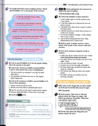 88 Vocabulary and Grammar
Six people tried these money-makingschemes.Match
speechbubbles A-F to the people in the cartoons.
1m D Listenandpractisethesentencesin
"
Rewrite thesesentencesusing the words in
brackets.
1 I didn't par off my studentloanlastyear.(wish)
I wish J'dpaid off my student [oan [ast year.
2 Youdidn't tell me your brotherwas on TV last
night. (wish)
3 late toa much atlunch. (If only)
4 I stayedout toa late lastnight. (shouldn't)
5 My sisterdidn't par me backthe moneyshe
owedme. (should)
6 The interestrate didn't go clownlastmonth.
(wish)
7 Youdidn't tell me you neededa lift this
moming. (should)
d)Checkin1m p132.
Cf> Makenotes on five things that you did or didn't
do in the lastsix months that you now regret.
didn't buy laptop
4t a) Work in pairs. Take turns to ten your
partner about the things you regret. Ask
fonow-up questions if possible. What does
your partner regret most?
I wish I'd boughtalaptop
when theywere in the sale.
Howmuchwere they sellingthem for?
b) Ten the class about the thing that your
partner regrets the mosto
bold in the speechbubbles.
I wish the ad hadn't been so higo"
a) Correct the mistakes in fuesesentences.
1 1 wish1 didn't agreeto do the memorytests.
1wasuseless.
2 1 wish theyaskedme to discussthe new car
advertinstead.
3 1 shouldn'thaveallow themto paint it yellow.
It looked awful.
4 1should insisted on a breakafteran hour so1
could movearound.
5 1loved thejewellery1bought.1 wish1 hadn't
haveto give it back.
6 1 gotsoboredsitting therefor hours.They
shouldallowedmeto readabook.
b) Work in pairs. Compare answers.Guess
which of the people in the cartoonssaid each
sentence.
a) Look at speechbubbles A-E Are the people talking
about the present or the past?
b) Look at the sentencesin bold in speechbubbles
A and B. Then choosethe correctwords/phrases.
1 The ad onJosh'scar was/wasn'tveryHig.He liked/
didn'tlikeit.
2 Zoeate/didn'teatbeforeshewent in. Sheregrets/
doesn'tregretthat.
c) Look at the sentencesin bold in speechbubbles A-E
Answer thesequestions.
1 Which verb form follows wish?
2 Which verb form follows shouldlshouldn'thave?
TIPI .We canalsousethe third conditional for regrets:
If I'd knownaboutthis before,I'd havedoneit yearsago.
 