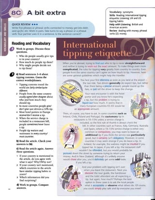 ~
Vocabulary synonyms
Skills Reading: International tipping
etiquette; Listening: UK and US
tipping habits
Help with Listening British and
American accents
Review dealing with money; phrasal
verbs (2): money
~
Readingand Vocabulary
¡I) a) Readsentences1-6 about
tipping customs. Guessthe
correctwords/phrases.
1 Tipping customs round the
world are fairiy similar/quite
different.
2 People from the same country
usualiyagree/oftendisagreeabout
who and how much they
should tipo
3 In most countries people give/
don't give taxi drivers a lD°tÓtipo
4 Most hotel porters in Europe
receive/don'treceivea tipo
5 When the service charge is
included in a restaurant bill,
people sometimes/neverleave
a tipo
6 People tip waiters and
waitresses in everycountry/
mostcountries.
b) Readfue article. Check your
answersto 2a).
c) Readfue article again. Answer
thesequestions.
1 If your country is mentioned in
the article, do you agree with
what it says? Why?/Why not?
2 If your country isn't mentioned,
which countries in the article
have similar tipping habits to
yours?
3 Which information did you
find surprising?
d) Work in groups. Compare-answers.
Work in groups. Discuss these
questions.
1 Who do people usual1y give tips
to in your country?
2 How much do people tip them?
3 Why might people decide not
to tip them?
 