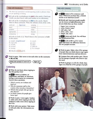 8C Vocabulary and Skills
" a)1m Listen to five sentencessaid
twice. Which do you hearfirst, a British
accentor an American accent?
b) British and American people usual1y
saythe letters in bold differently. How
do you think they saythesewords?
1 bigger,later, morning
2 waiter, British, better
3 staff; glass,half
4 dollar, coffee,want
S bought, fall, water
c)1m Listen and check. Youwill hear
the British person first.
d)1mB Look at R8.5,p152. Listen
againand notice the difference between
the two people'saccents.
Work in pairs. Take tums to test eachother on the synonyrns
in 3b)and 3c).
~at's thesynonymof'workout'?) C~~~~~)
CI a} Work in pairs. Make a list of five groups
of people that you think deservetips (apart
from waiters/waitressesand taxi drivers).
b} Comparelists with another pair. Choose
fue five groups of people who deservetips
the mosto
c} Work in groups or with the whole class.
Agreeon a finallist of five groups of people.
a) What do you know about tipping in
the UK and the USA?
b) ..Listen to Graham, an
Englishman, and Ruth, an American,
having a conversation in a restaurant.
Answer these questions.
1 Which country are Graham and
Ruth in?
2 Why do restaurant staff in this
country often introduce themselves?
3 Which other people who gel tips do
they discuss?
4 in which country do people give
better tips?
c) Work in pairs. Listen again. Student
A, make notes about tipping in the UK.
Student B, make notes about tipping in
the USA.
d) Work with your partner. Take turns
to ten each other the information youheard.
 