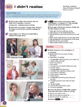 I
Real World apologising
Help with Fluency linking (2)
Review synonyms
a) Work in pairs. Make a list of reasonswhy you
might need to apologiseto someone.
turning up late forgetting someone's birthday
b) Work with a new partner. Compareideas. Which of
the things on your list have you had to apologise for
recently?
Look at photos A-C. What do you think Eddy is
talking to the people about?
" a)mi Listento threeconversations.Match
conversations1-3 to photosA-C. WhywasEddy
surprisedattheendof conversation3?
b)ListenagainoTickthetrue sentences.Decidewhy
the othersentencesarefalseo
1 Eddy's agent has been really busy all dar.
2 Eddy's going to do the Norland Bank advert.
3 Eddy knows how much he'll eam from the cat food
advert.
4 Eddy's mother really liked the vase that Eddy brokeo
S Eddy apologised for borrowing money off bis mum.
6 Eddy had met the actress beforeo
7 Eddy's producer hadn't sent him a script.
Ct a} Match sentences 1-16 to meanings a)-c).
a) apologising
b) giving reasons for your actions or being
self-critical
c) responding to an apology
1 I'm sorry that 1 didn't gel back to you sooner. a)
2 1 didn't realise (the time).
3 Don't worry about it.
4 Never mind.
5 I'm really sorry. I'm afraid (1 broke your vase).
6 It doesn't matter.
7 I'm sorry about (this afternoon).
8 1 shouldn't have (said those things to you).
9 1 can't believe (1 said that).
10 1 didn't mean to (upset you).
11 Forget about it.
12 I'm sorry for (borrowing money off you all
the time).
13 1 thought (you knew each other) for some
reason.
14 Oh, that's alright.
15 1 had no idea (you'd need a script).
16 No need to apologise.
b} Look at the phrases in bold in 4a). Complete
these roles with a noun, a clause or verb+ing.
.After I'm sorry (that) we use.After I'm sorry about we usually use.After I'm sorry for we usually usec} Check in lID. p132. ..
 