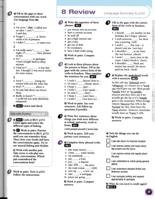 Language Summary 8, p131a) Fin in the gaps in these
conversationswith one word.
Uselanguagefrom 4a).
1
A l'm sorry 1__tba_t_-1 called you
an idiot. 1 can't 21saidthat.
s Forget 3 it. You're
under a lot of pressure.
A 1 didn't 4 to upset you.
2
A l'm really sorry 5 last
night. 1 6 have phoned
so late.
s No 7 to apologise.
1 went straight back to sleep
anyway.
A 1 had no 8 it was that
late. 1 thought it was much earlier
for some reason.
a) Write ~posites of these
phrases. 1m
1 pUl money into an account
2 have a current account
3 be well off
4 gel a high interest Tale
5 get a loan
6 get out of debt
7 be overdrawn
8 have abad credit rating
b) Work in pairs. Compare
answers.
" Fininthegapswiththecorrect
formoftheverbsinbrackets.
1m
., 1should my mother on her
birthday, but 1 forgot. (phone)
2 1 wish someone me there
was a meeting. (tell)
3 1 wish 1 this coat -it
doesn't suit me- (not buy)
4 1 shouldn't at my boss.
Shewas furious- (shout)
5 1 wish 1 more time in the
exam. 1 didn't finish it. (have)
6 1 shouldn't Mark any
money last month. He never
paid me back. (lend)
"
a} Replacethe underlined words
with asynonym.1m
In this cafétips 1definitelyaren't
20bligato~,so1alwaystry to ~
Qill who'll givemeQue.Mostpeople
4usuall):leavean5acceptable
amountand theyoftenaskif we
actuallygelthe tip or if it 6~
goesto therestaurant.When foreign
visitors 7discoverthat 10%is the
8normaltip, theyoftenleavethe
9~ amount.However,Americans
usuallyleavean10~ 5-10%.
b} Work in pairs. Compare
answers.
a} Look at thesephrasesabout
the present or futureoFill in the
gapswith the correct form of the
verbs in brackets. Then complete
the sentencesfor you.1m
, 1 wish 1 (know) how to 000
2 It's time 1 0(think) about o..
3 1 hope 1 (get) 000
4 1 wish 1 (can) speak 000
S It's time 1 (buy) 000
6 1 hope 1 (can) have ...
7 1 wish 1 (not have to) o..
b} Work in pairs. Sayyour
sentences.Ask follow-up
questions if possible.
3
A Sorry 9 losing my
temper with you the other dar.
B Don't 1° about it.
A rd only had about two hours'
sleep.
B Really; it doesn't 11 .
1 could tell you were absolutely
exhausted.
b)1m Listenandcheck.
a) mi Look at R8.9, pIS3.
Listen againand notice the
different types of linking.
b)11 Work in pairs. Practise
fue conversations in R8.9,pIS3
until you can rememberthem.
Then close your books and have
the conversationsagain. Try to
use naturallinking and rhythm.
c) Work with another pair.
Taketurns to Tole-playtwo
of the conversations.Which
pair rememberedfue
conversationsbest?
"
a)Write fivesentencesabout
thingsyouwishweredifferent
atschool,university,work or
borne.1m
I wishpeople wouldn't arrive late.
b)Workin pairs.Tellyour
partneryoursentences.
a} Tick the things yon can do
in English.
D .1cantalkaboutmyfinancialsituation.
D I canexpresswishesandhopesabout
thepresentandthefuture.
I canexpresswishesandregretsabout
the pasto
a)Completefuesephrasalverbs.1m
1 par some money2 come some money
3 rip somebody4 par a loan
5 put a deposit
6 take 10% the price
7 the total comes f.200
8 save up a new car
9 take a mortgage
10 prices are goingb) Work in pairs. Compareanswers.
o Icanunderstandanarticlegivinggeneral
advice.
Work in pairs. Turn to pillo
Follow the instructions.
o I canunderstandstandardBritishand
Americanaccents.
O I canapologisepolitelyandrespond
appropriatelytoapologies.
b) What do you need to study again?
(-;Ima
 