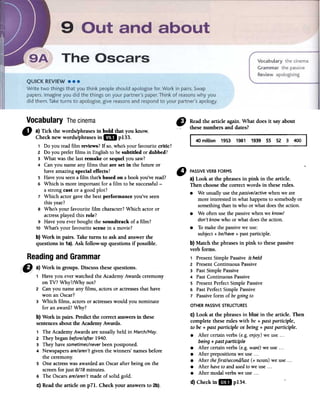 rCJ Readthearticleagain.Whatdoesit sayabout
thesenumbersanddates?
40 million 1953 1981 1939
Vocabulary Thecinema
C) a) Tick the words/phrases in bold that you know.
Check new words/phrases in GD pI33.
1 Do youreadfilm reviews?If so,who'syourfavouritecritic?
2 Do you preferfilms in Englishto besubtided or dubbed?
3 What wasthe lastremake or sequel yousaw?
4 Canyou nameanyfilms that are set in the future or
haveamazingspecial effects?
5 Haveyouseena film that'sbased on a bookyou'veread?
6 Which is more important for a film to be successful-
a strong cast or a goodplot?
7 Which actorgavethe bestperformance you'veseen
this year?
8 Who's your favourite film character?Which actor or
actressplayedthis role?
9 Haveyou everbought the soundtrack of a film?
10 What'syour favouritescenein a movie?
b) Work in pairs. Taketurns to askand answerthe
questions in 1a).Ask follow-up questions if possible.
" PASSIVEVERBFORMS '
a) Look at the phrases in pink in the article.
Then choose the correct words in these rules.
.We usually use the passive/activewhen we are
more interested in what happens to somebody or
something than in who or what does the action.
.We often use the passive when we know/
don't know who or what does the action.
.To make the passivewe use:
subject + be/have+ pastparticiple:
b) Match the phrases in pink to these passive
verb forms.
1 Present Simple Passive is held
2 Present Continuous Passive
3 PastSimple Passive
4 Past Continuous Passive
5 Present Perfect Simple Passive
6 Past Perfect Simple Passive
7 Passive form of begoing to
OTHERPASSIVESTRUCTURES
C) Look at the phrases in blue in the article. Then
complete these rules with be + past participle,
to be + past participle or being + past participle.
.After certain verbs (e.g. enjoy)we use. ..
being + past participle
.After certain verbs (e.g. want) we use...
.After prepositions we use. ..
.After thefirsUsecondilast (+ noun) we use. ..
.After haveto and usedto we use. ..
.After modal verbs we use. ..
d) Check mIlD p134.
, Haveyou everwatchedthe AcademyAwardsceremony
on TV? Why?/Why not?
2 Canyou nameany films, actorsor actressesthat have
won anOscar?
3 Which films, actorsor actresseswould you nominate
for anaward?Why?
b) Work in pairs. Predictthe correctanswersin these
sentencesaboutthe AcademyAwards.
, The AcademyAwardsareusuallyheld in March/May.
2 Theybeganbefore/after1940.
3 Theyhavesometimes/neverbeenpostponed.
4 Newspapersare/aren'tgiventhe winners' namesbefore
the ceremony.
5 Oneactresswasawardedan Oscarafterbeing on the
screenfor just 8/78minutes.
6 The Oscarsare/aren'tmadeof solid gold.
c) Readthe article on p71. Check your answersto 2b).
 