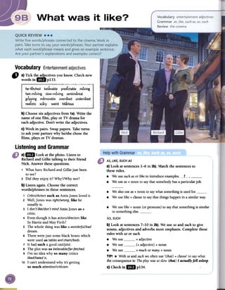 Vocabulary Entertainmentadjectives
" a)Tickth~ctives youknow.Checknew
wordsin 1m pI33.
b) Choosesix adjectives from 1a).Write the
name of one film, play or TV drama for
eachadjective. Don't write the adjectives.
c) Work in pairs. Swappapers.Taketurns
to ask your partner why he/shechosethe
films, plays or TV dramas.
AS, LIKE, SUCH AS
a) Look at sentences1-6 in 2b). Match the sentencesto
theserules.
.We use such as or like to introduce examples. L.-- ,.We use as + noun to say that somebody has a particular job.
.We also use as + noun to say what something is used for..We use like + clause to say that things happen iRa similar way;
.We use like + noun (or pronoun) to say that something is similar
to something else.
so, SUCH
b) Look at sentences7-10 in 2b).We use soand suchto give
nouns, adjectivesand adverbsmore emphasis.Complete these
rules with soor such.
.We use + adjective
.We use (+ adjective)+ noun
.We use + muchor many+ noun
TIP! .With soandsuchwe oftenuse '(that)+ clause'to saywhat
theconsequenceis: Theplaywassoslow(that)I actuallyfell asleep.
c)Checkin1m p134.
Listening and Grammar
a)1m Lookatthephoto.Listento
Richard and Gillie talking to their friend
Nick. Answer these questions.
1 What have Richard and Gillie just been
to see?
2 Did they enjoy it? Why?/Why not?
b) Listen again. Choose the correct
words/phrases in these sentences.
1 Critics/Actorssuch as Amis Jones loved it.
2 Well, Jones was right/wrong, like he
usually is.
3 I don't like/don't mind Amis Jones as a
critic.
4 Even though it has actors/directorslike
SyHarris and May Firth?
5 The whole thing was like a wonderful/bad
dream.
6 There were just some black boxes which
were used as tablesand chairs/beds.
7 It had such a good cast/plot.
s The plot was so believable/far-fetched.
9 I've no idea why so many critics
liked/hated it.
10 I can't understand why it's getting
so much attention/criticism.
 