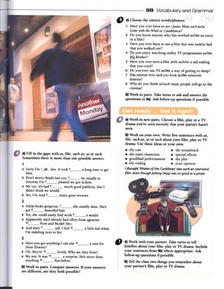 98 Vocabulary and Grammar
a) Work in new pairs. Choosea film, play or a TV
dramayou've seenrecently that your partner hasn't
seen.
b) Work on your own. Write five sentenceswith as,
like, suchas,so or suchabout your film, play or TV
drama. Use theseideas or your own.
.the cast .the soundtrack
.the maincharacters .special effects
.good/bad performances. the plot
.the ending .your opinion
I thought'Piratesof theCaribbean'wassuchanoverrated
fiLm,eventhoughjohnnyDeppwassogoodasapirate.
a) Fill in the gaps with as, like, such as, so or such.
Sometimes there is more than one possible answer.
1
A Sorry I'm 1___~Q_--late. It took z a long time to get
here.
B Don't worry. Brad'slate too, 3 he usually is.
Anyway, I'm 4 pleasedwe got tickets.
A Me too. It's had 5 much good publicity that I
didn't think we would.
B Yes,I've read 6 many greatreviews.
2
A Adela looks gorgeous,1 : -
got 8 beautiful hair.
B Yes,she could easily find work 9 a model.
A Apparently she'salready had offers from agencies
1° Now and Model Two.
B And she's11 tall. I feeI1z --
I'm standing next to her.
she
usuallydoes.She's
alittle kid when
rfI a~Work with your partner. Take turns to tell
him/her about your film, play or TV drama. Include
your sentencesfrom 6b)where appropriate. Ask
follow-up questions if possible.
b) Tell the classtwo things you rememberabout
your partner's film, play or TV drama.
3
A Have you got anything I canuse 13 a vase for
these flowers?
B Oh, they're 14 lovely. Who are they from?
A My son. It was 15 a surprise. He's never done
anything 16 that before.
b) Work in pairs. Compareanswers.If your answers
are different, are they both possible?
1 Have you ever been to seeclassic films suchas/as
Gonewith theWind or Casablanca?
2 Do you know anyone who has worked as/likean extra
in a film?
3 Have you ever been to seea film that was such/sobad
that you walked out?
4 Do you enjoy watching reality TV programmes as/like
Big Brother?
5 Have you ever seena film with such/soa sad ending
that you cried?
6 Do you ever use TV as/like a way of getting to sleep?
7 Has anyone ever said you look as/like someone
famous?
8 Why do you think so/suchmany people still go to the
cinema?
b) Work in pairs. Take turns to ask and answer the
questions in Sa). Ask follow-up questions if possible.
 