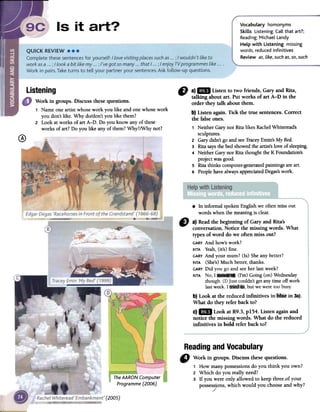 Vocabulary homonyms
Skills Listening: Call that art?;
Reading:Michael Landy
Help with Listening missing
words, reducedinfinitives
Review as,like,such as,so,such
Listening
0
~
D a)1m Listento two friends,GaryandRita,
talkingaboutart. Putworksofart A-D in the
ordertheytalk aboutthem.
b)Listenagain.Tickthetruesentences.Correct
thefalseones.
1 Neither Gary nor Rita likes RachelWhiteread's
sculptures.
2 Gary didn't go and seeTraceyEmin's My Bed.
3 Rita saysthe bed showed the artist'slove of sleeping.
4 Neither Gary nor Rita thought the K Foundation's
project was good.
S Rita thinks computer-generatedpaintings are art.
6 Peoplehave always appreciatedDegas'swork.
.In informalspokenEnglishwe oftenmissout
wordswhenthemeaningis clear.
" a) Readthe beginning of Gary and Rita's
conversation.Notice the missing words. What
types of word do we often miss out?
GARYAnd how'swork?
RITAYeah,(it's)fine.
GARYAnd yourmum? (Is) Sheanybetter?
RITA(She's)Much better,thanks.
GARYDid yougoand seeher lastweek?
RITANo,I"" (I'm)Going (on)Wednesday
though.(I)Justcouldn'tgetanytime offwork
lastweek.I butweweretoo bus)'
b) Look at the reduced infinitives in?IBIi in 3a).
What do they refer backto?
c)1m Look at R9.3,p154. Listen againand
notice the missing words. What do the reduced
infinitives in bold refer back to?
The AARON Computer
Programme (2006)
Readingand Vocabulary
" Workin groups.Discussthesequestions.
1 Howmanypossessionsdo youthinkyouown?
2 Whichdo youreallyneed?
3 If youwereonlyallowedto keepthree.ofyour
posses,ons,whichwouldyouchooseandwhy?
'(2005)
Work in groups. Discussthesequestions.
1 Name one artist whose work you like and one whose work
you don't like. Why do/don't you like them?
2 Look at works of art A-D. Do you know any of these'
works of art? Do you like any of them? Why?/Why not?
 
