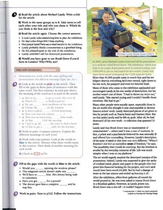 " a) Read the article about Michael Landy. Write a title
for the article.
b) Work in the same groups as in 4. Take turns to tell
each other your title and why you chose it. Which do
you think is the best and why?
c) Read the article again. Choose the correct answers.
1 It took Landy afew weeks/alongtimeto plan the exhibition.
2 He keptafew things/didn't keepanything.
3 Mostpeoplehated/Therewasa mixedreactionto the exhibition.
4 Landy probably thinks consumerism is a good/badthing.
s He felt pleased/upsetat the end of the exhibition.
6 Landy ~old/didn't sell his destroyed possessions.
d) Would you have gone to see Break Down if you'd
been in London? Why?/Why not?
Fill in the gaps with the words in blue in the article.
1 Would you opening the window, please?
2 This magazine article doesn't make any3 We'll have to him. He's always being rude
to customers.
4 Have you got for a pound?
5 The doctor gave him a complete and he
wa~ fine.
Morethan 45,000peoplecameto watchhim and histen
helpersdestroyeverythinghe'd everowned,right downto
his lastsock,his passportand evenhisbelovedSaab.
Manyof thosewho cameto the exhibitionapplaudedand
encouragedLandyin histwo weeksof destruction,but his
motherwasn'toneof them."I hadto throw my mumout,"
saidLandy."ShestartedcryingandI couldn'thandlethose
emotions.Shehadto go."
Manyotherpeoplewere equallyupset,especiallythosein
the art world who thoughtit wasunacceptableto destroy
famousartists'work. Landydestroyedpiecesof art givento
him bypeoplesuchasTracey~ and DamienHirst. But
onthat point Landysaidhe feltno guilt. After all, hehad
destroyedall his ownwork -a collectionthakspanned15
years.
Landysaidthat BreakDownwasanexaminationof
consumerism*-others saidit wasacaseof madness.In
fact,a priestanda psychiatristbelievedhewasmentallyill
andofferedhimcounselling.However,Landy'sdescription
of hisstateofmind at thattimewasverydifferent. "WhenI
fmishedI did feelanincredible~ of freedom,"hesaid,
"the possibilitythat I coulddo anything.Butthe freedomis
erodedbythe everydayconcernsoflife. Lifewasmuch
simplerwhenIwason myplatform."
Theart world eagerlyawaitedthe destroyedremainsof his
possessions.Indeed,Landywassupposedto givethe sacks
of crushedmetal,plasticand paperto the peoplewho had
givenhimfinancialbackingforthe project,and eachsack
would havebeenworth £4,000.Buthehadachangeof
heart atthe lastminuteandendedupburying it all.
After the exhibition,offersfromgalleriesall round the
world pouredin. Hewasevenaskedto repeatBreakDown
in aBraziliangallery.However,asLandypointsout,
BreakDownwasaone-off-it couldn'thappentwice.
* consumerism= when too ffi!lch attention
is given to buying and owning thingsWork in pairs. Turn to pl12. Follow the instructions.
 