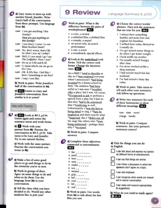 9 Language Summary 9, p133
Work in pairs. What is the
difference betweenthe pairs of
words/phrases?mI
1 a critic, a review
2 a subtitled film, a dubbedfilm
3 a remake,a sequel
4 anactor'srole, anactor's
performance
5 a cast,a scene
6 a soundtrack,specialeffects
a) Look at the underlined verb
forms. Tick the correct verb
forms. Change the incorrect
ones. 1m
As a child I 1usedto describe as
shy,so I 2wassurprised everyone
when I announced I 3had being
accel;!tedby a drama school in
Bath. The audition 4had been
awful so I was sure I Swouldn't
~ a place, but I was. Of course,
6I'd exl;!ectedto ask to perform a
speech from a pIa)';but I had no
idea they 7had to be convinced
that I 8could sing as well.
Unfortunately I 9wasthe first to
being asked to sing. I 1°hatebe
laughed at and that's exactly what
11hal;!l;!ened.But I 12didn'trun off
the stage like others who 1~
being auditioned -perhaps that's
why I 14accel;!ted.
b) Work in pairs. Compare
answers.
a) Choosethe correctwords!
phrases.Then tick the sentences
that are true for you.1m
1 I alwayshavesomething
healthysuchas/asfruit and
yoghurt for breakfast.
2 I walkedhere today,like/suchas
I usuallydo.
3 I've got so/suchmanythings to
do when I gethome tonight.
4 I look as/likemy mother.
S I'm usuallyso/suchhungry
afterclass.
6 I've neverworked as/likea
shopassistant.
7 I had so/suchmuch fun last
weekend.
S I've had so/sucha busyday
today.
b) Work in pairs. Taketurns to
tell eachother your sentences.
Ask follow-up questions.
a) Gary wants to meet up with
another friend, jennifer. Write
Gary'shalf of the conversation
from theseprompts. Use language
from 3a).
GARYI you got anything I this
Sunday?
Haveyou got anything on
thisSunday?
GARYI you fancy I come I to see
Rita'sbrother's band?
GARYNo, don't worry; that's OK.
So what I. you up I today?
GARYWell, I I not mind I go I see
TheGodfather. How I you?
GARYIt's on at 5.00 and 8.20.
GARYI I mind which one we go to.
It's I you.
GARYOK. 8.20's fine. I feel like I
have I something to eat first?
GARYI easy;I you like.
b) Work in pairs. Write jennifer's
half of the conversationin 4a).
C)1m Listen to Gary and
jennifer's conversation. How
similar is it to yours?
, +++
differentmeanings..mI+
+++5' ",
case state round
change handle
b) Work in pairs. Compare
sentences.Are your partner's
sentencescorrect?
a)1m Look at R9.5,p154.
Listen againand notice the
sentencestressand weak forms.
b) II Work with your
partner from 4b).Practisethe
conversationin R9.5,p154. Take
turns to be Gary andjennifer.
Try to use natural rhythm.
c) Work with the samepartner.
Practisethe conversationyou
wrote in 4b).
a) Tick the things you can do
in English.
0 I cantalkaboutandexpressmyopinion
ondifferentformsofentertainment.
0 I cansaythatthingsaresimilar.0
Icanfollowadiscussioninwhichthe
speakersdon'tagreeonatopic.0
I canaddemphasis.0
I canrecognisewhenwordsaremissed
outinnaturalconversation.
a) Make a list of somegood
placesto go and things to do in
the town/city you're in now.
b) Work in groups of three.
Agree on somethings to do and
when to do them. Usethe
languagefrom 3a)in your
conversation.
c) Tell the class what you have
decided to do. Would any other
students like to join you?
a) Complete these adjectives
connected to entertainment.
1m
1 far-2 pred --~3 mov__-
4 sent5 under
~
6 sca_-
7 memor8 grip9 bel10 over:
11 hil
12 realb) Work in pairs. Use words
from 3a) to talk about the last
film you saw.
0 Icanmakeand
tosuggestions.
b) What do you Th
[~BI
a)Write two sentencesfor each
of thesehomonvrns to show
respondappropriatelyeed
to study again?
 