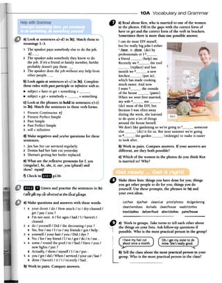 10A Vocabulary and Grammar
~ a) Readabout Ken, who is married to one of the women
in the photos. Fill in the gapswith the correct form of
haveor get and the correct form of the verb in brackets.
Sometimesthere is more than one possible answer.
I cando mostDIY myself, '",~,
but for reallybig jobs I either
'__b~.~~_-it --c;tQ-Q~--(do) by
professionalsor I 2a friend (help) me.
Recentlywe 3 the roof
(replace)and last
month we 4 a new
kitchen (put in),
which hasmadecooking
mucheasier.And now
I want 5 theoutside
of the house (paint).
Whenwe were first married,
my wife 6 me(do) mostof the DIY,but
becauseI was often away
during the week,shelearned
to do quite a lot of things
around the househerself.
We don'tlike gardeningsowe'regoing to 7 someone
else (do) it for us. But next summerwe'regoing
to 8 the garden (redesign)to makeit easier
to look after.
b) Work in pairs. Compareanswers. If your answersare
different, are they both possible?
c) Which of the women in the photos do you think Ken
is married to? Why?
a) Look at sentences a)-d) in 3c). Match them to
meanings 1-3.
1 'The speaker pays somebody else to do the job.
-~l-,2 The speaker asks somebody they know to do
the job. If it's a friend or family member, he/she
probably doesn't pay them.3 The speaker does the job without any help from
other people.b) Look again at sentences a)-c) in 3c). Complete
these rules with past partidple or infinitive with to.
.subject + have or get + something +.subject + get + somebody + + something
c) Look at the phrases in bold in sentences e)-i)
in 3c). Match the sentences to these verb forms.
1 Present Continuous e)
2 Present Perfect Simple
3 Past Simple
4 Past Perfect Simple
5 will + infinitive
d) Make negatives and yes/no questions for these
sentences.
1 Jan has her car serviced regularly.
2 Donna had her hair cut yesterday.
3 Sheena's getting her boiler replaced.
e) What are the reflexive pronouns for 1, you
(singular), he, she, it, our, you (plural) and
them? myself
f) Check in ..p136.
D Makethreelists:thingsyouhavedoneforyou;things
yougetotherpeopleto do foryou;thingsyoudo
yourself.Usetheseprompts,thephrasesin 1a)and
yourownideas.
mrIB II Listen and practise the sentencesin 3c).
.Istill getmycarservicedat thelocalgarage.
cut/hair dye/hair clean/car print/photos do/gardening
clean/windows do/nails clean/house wash/clothes
iron/clothes deliver/food alter/clothes paint/house
-
" a) Work in groups. Taketurns to tell eachother about
the things on your lists. Ask follow-up questions if
possible.Who is the most practical person in the group?
I havemyhaircut Ch,I getmysisterto do
aboutonceamonth. mine.She'sreallygood.
b) Tell the classabout the most practical person in your
group. Who is the most practical person in the cla~s?
a} Make questionsand answers with thesewords.
1 A your duvet / do / How much / to / dry-cleaned /
get / pay / you?
B I'm not sure. it / for ages/ had / I / haven't /
cleaned.
2 A do / yourself / Did / the decorating / you?
B Yes,but / me / I / to / my friends / got / help.
3 A yourself / your hair / you / Did / dye?
B No, / for / my friend / I / to / got / do / it / me.
4 A some / round the pool/in / had / Have / you /
new lights / put?
B Actually, / them / myself / I / in / put.
5 A you / get / did / When / serviced/ your car/ last ?
B done / haven't / it / I / recently / had.
b) Work in pairs. Compareanswers.
L
 