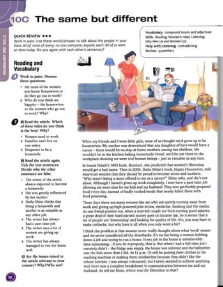 Vocabulary compound nouns and adjectives
Skills Reading:Women's roles; Listening:
WhyMen Lie and Women Cry
Help with Listening contradicting
Review quantifiers
QUICKREVIEW...
Work in pairs. Use these words/phrases to talk about the people in your
class: all of; none of; every; no one; everyone; anyone; each: All of us were
on time today. Do you agree with each other's sentences?
~
Reading and
Vocabulary ~fI4:JII
---."~~,
Work in pairs. Discuss
thesequestions.
1 Are most of the women
you know housewives or
do they go out to work?
2 Who do you think are
happier -the housewives
or the women who go out
to work? Why?
When my friends and I were little girls, none of us thought we'd grow up to be
housewives.My mother was determined that any daughter of herswould havea
career-there would be no stay-at-homemothers among her children. We
wouldn't be in the kitchen baking homemadebread,we'd be out there in the
workplace showingwe were real human beings-just asvaluable as anyman.
In SusanFaludi's 1993book, Backlash,shepredicted that women's liberation
would geta bad name. Then in 2005, DarIa Shine'sbook, Happy Housewives,told
American women that they should be proud to becomewives and mothers.
"Why wasn't being a mom offered to me asa career?"Shine asks,and she'snot
alone. Although I haven't given up work completely,I now havea part-time job
allowingmemoretime for mykids and myhusband.Theynow getfreshly-prepared
food everyday,insteadof badly-cookedmeals that nearlykilled them with
food poisoning.
Thesedaysthere are manywomen like me who are quietly turning awayfrom
work and giving up high-poweredjobs in law, medicine, banking and the media.
Asone friend pointed out, when a married coupleare both earninggood salaries,
a great dealof their hard-earned moneygoeson income tax. So it seemsthat a
lot of people are 'downsizing' and looking for quality of life. Yes,you mayhaveto
make cutbacks,but why have it all when you only want a bit?
I think the problem is that women neverreally thought about what 'work' meant
and we neverconsideredall the drawbacks.It's no fun being a woman holding
down ajob and trying to run a home. Everyjob in the home is unbelievably
time-consuming -if you do it properly, that is. But when I had a full-time job I
certainly didn't -the fridge wasempty,the housewas unloved and the babysitter
sawthe kids more than I did. At 11 p.m. I'd still be putting their clothes in the
washingmachine or making them sandwichesbecausethey didn't like the
schoollunches.I was alwaysexhausted,but I neverseemedto achieveanything.
And there was a complete breakdown .,ncommunication betweenme and my
husband. So tell me Mum, where wasthe liberation in that?
D a) Readthe article. Which
of thesetitles do you think
is the best?Why?
1 Womenneedto work
2 Families can'tlive on
one salary
3 Desperateto be a
housewife
b)Readthe article again.
Tick the true sentences.
Decide why the other
sentencesare false.
1 The writer of the article
alwaysexpectedto become
a housewife.
2 Shewas greatlyinfluenced
by hermother.
3 DarIaShinethinks that
being a housewifeand
motheris asvaluableas
any otherjob.
4 The writer hasalways
had a part-timejob.
s The writer saysa lot of
womenaregiving up
work.
6 The writer hasalways
managedto run herhome
well.
c) Are the issuesraised in
the article relevant to your
country? Why?/Why not?
 